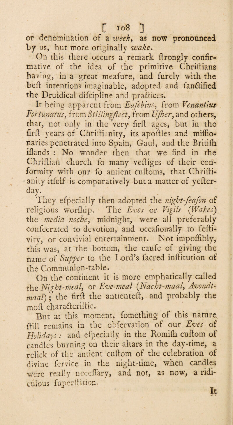 or denomination of a weeky as now pronounced by us, but more originally wake. On this there occurs a remark flrongly confir¬ mative of the idea of the primitive Chriftians having, in a great meafure, and furely with the befi: intentions imaginable, adopted and fandified the Druidical difcipline and practices. It being apparent from EufebiuSy from Venantius Forfunatusy homStiUingJleety from UJhery and others, that, not only in the very firll ages, but in the firfl years of Chriilijnity, its apoftles and miffio- naries penetrated into Spain, Gaul, and the Britilh iflands : No wonder then that we find in the Chriflian church fo many vefiiges of their con¬ formity with our fo antient cuftoms, that Chrifli- anity itfelf is comparatively but a matter of yefter- day. They efpecially then adopted the nlght-feafon of religious worlhip. The Eves or Vigils (JVakes) the 7/iedia nochey midnight, were all preferably confecrated to devotion, and occafiorrally to fefti- vity, or convivial entertainment. Not impofiibly, this was, at the bottom, the caufe of giving the name of Supper to the Lord’s facred inftitution of the Communion-table. On the continent it is more em.phatically called the Night-mealy or Eve-meal {Nacht-maaly Avondt- maal); the firft the antienteft, and probably the moft charaderillic. But at this m.oraent, fomething of this nature^ ftill remains in the obfervation of our Eves of Holidays : and efpecially in the Romhh cuflom of candles burning on their altars in the day-time, a relick of the antient cuflom of the celebration of divine fervice in the night-time, when candles were really neceifary, and not, as now’’, a ridi¬ culous fup.'erflition. It