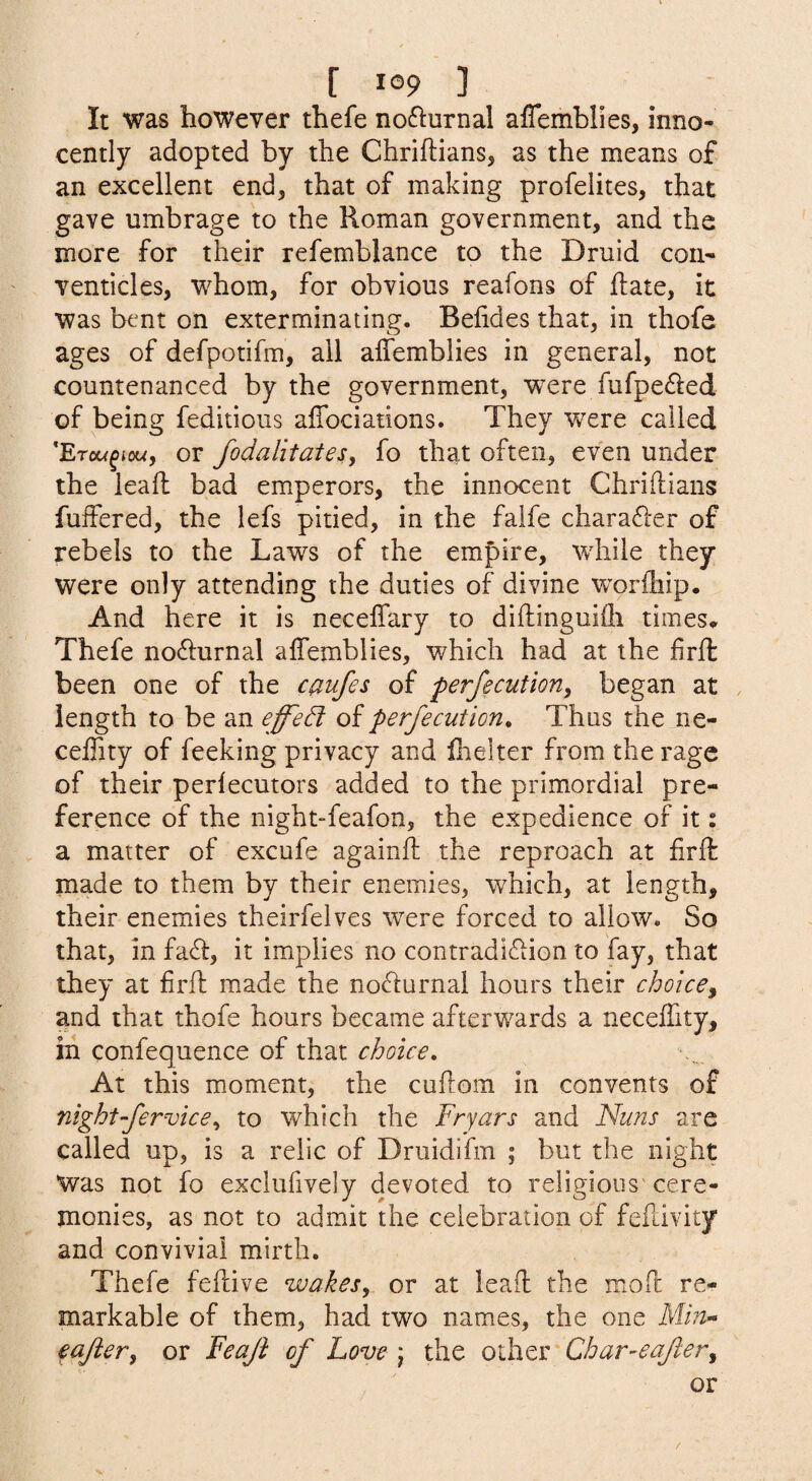 It was however thefe no61:urnal affemblies, inno¬ cently adopted by the Chriftians, as the means of an excellent end, that of making profelites, that gave umbrage to the Roman government, and the more for their refemblance to the Druid con¬ venticles, whom, for obvious reafons of hate, it was bent on exterminating. Belides that, in thofe ages of defpotifm, all affemblies in general, not countenanced by the government, were fufpe^led of being feditioiis affociations. They were called 'Erou^iou, or fodalitatesiy fo that often, even under the leaff bad emperors, the innocent Chriftians fuffered, the lefs pitied, in the falfe charafter of rebels to the Laws of the empire, while they were only attending the duties of divine worfhip. And here it is neceffary to diftinguKh times* Thefe nofturnal affemblies, which had at the frft been one of the caufes of perfecutioriy began at length to be an effect perfe cut ion. Thus the ne- ceffity of feeking privacy and ffelter from the rage of their periecutors added to the primordial pre¬ ference of the night“feafon, the expedience of it: a matter of excufe againft the reproach at firfk made to them by their enemies, which, at length, their enemies theirfelves were forced to allow. So that, in fa6i:, it implies no contradiction to fay, that they at firfl: made the noClurnal hours their choice^ and that thofe hours became afterwards a neceffity, in confequence of that choice. At this moment, the cuflom in convents of night-fervicey to which the Fryars and Nuns are called up, is a relic of Druidifm ; but the night Was not fo exclufively devoted to religions'cere¬ monies, as not to admit the celebration of feffivity and convivial mirth. Thefe feftive wakes, or at leaff the moff re¬ markable of them, had two names, the one Mfv- € after, or Feaft of Love ; the other Char-eafter, or /