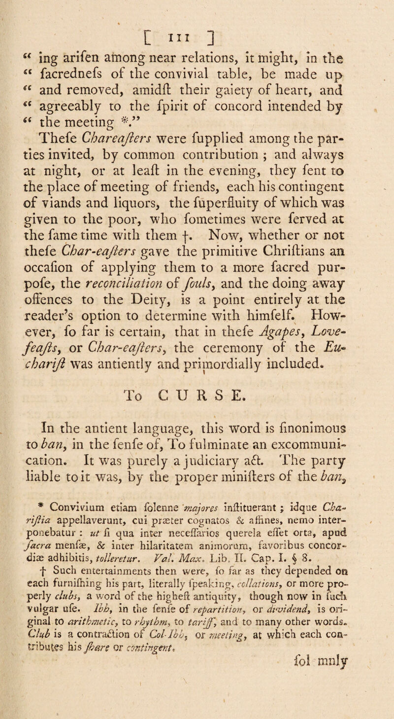 ing arifen among near relations, it might, in the facrednefs of the convivial table, be made up and removed, amidft their gaiety of heart, and agreeably to the fpirit of concord intended by the meeting Thefe Chareajlers were fupplied among the par¬ ties invited, by common contribution ; and always at night, or at leail in the evening, they fent to the place of meeting of friends, each his contingent of viands and liquors, the fuperfluity of which was given to the poor, who fometimes were ferved at the fame time with them f. Now, whether or not thefe Char-eajlers gave the primitive Chriftians an occafion of applying them to a more facred pur- pofe, the reconciliation of fouls^ and the doing away offences to the Deity, is a point entirely at the reader’s option to determine with himfelf. How¬ ever, fo far is certain, that in thefe Agapes^ Love^ feajis^ or Char-eajhrs^ the ceremony of the Eu^ chariji was antiently and primordially included- To CURSE. In the antient language, this word is finonimous to han^ in the fenfe of. To fulminate an excommuni¬ cation. It was purely a judiciary acl. The party liable to it was, by the proper minifters of xhtban^ * Convivium etiam folenne ‘majores inHituerant; idque Cha‘> rijtia appellaverunt, cui prater cognatos & affines, nemo inter- ponebatur : ut H qua inter neceiTarios querela elTet orta, apud facra menfe, & inter hilaritatem animorum, favoribus concor-' diae adhibitis, tollereiur. Val, Max, Lib. IL Cap. I. § 8. f Such entertainments then were, fo far as they depended on each furnifning his part, literally fpeaking, collations, or more pro¬ perly clubs, a word of the higheft antiquity, though now in fucli vulgar ufe. Ihh, in the fenfe of repartition, or dividend, is ori¬ ginal to arithmetic, to rhythm, to tariff, and to many other words* Club is a contradion of Col-lhhx or meeting, at which each con¬ tributes his jhars or contingent, fo! mnly 1