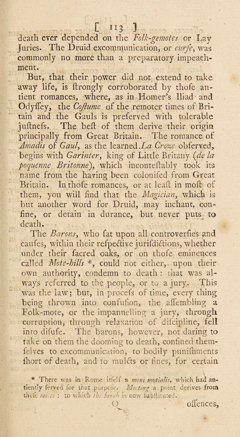 death ever depended on the Folk-gemotes or Lay Juries. The Druid excommuniGation, or ciirfe^ was commonly no more than a preparatory impeach¬ ment. But, that their power did not extend to take away life, is ftrongly corroborated by thofe an- tient romances, where, as in Homer’s Iliad* and Odyffey, the Cojiume of the remoter times of Bri¬ tain and. the Gauls is preferved with tolerable juflnefs. The bed: of them derive their origin principally from Great Britain. The romance of Amadis of Gaul^ as the learned Cro%e obferved, begins with Garinter^ king of Little Britany (de la poquenne Britonne\ which inconteflabiy took its name from the having been colonifed from Great Britain. In thofe romances, or at lead in mod of them, you will find that the Magiciany which is but another word for Druid, may inchant, con¬ fine, or detain in durance, but never puts^ to death. The Barons, who fat upon all controverfies and caufes, within their refpedive jurifdiclions, whether under their facred oaks, or on thofe eminences called Mote-hills 'L could not either, - upon their own authority, condemn to death : that w^as al¬ ways referred to the people, or to a jury. This was the law; but, in procefs of time, every thing being thrown into confufion, the affembling a Folk-mote, or the irapannelling a jury, through corruption, through relaxation of difcipline, fell into difufe. The barons, however, not daring to take on them the dooming to death, confined'them- felves to excommunication, to bodily puiiifliments fnort of death, and to molds or fines, for certain * There was in Rome itfelf a vions mntialis, which had an- tiendy ferved for that purpck. Moiti7ig a. point derives from thcfe rnoics : to which the ter-ch is now iubltiuued. O OiTences,