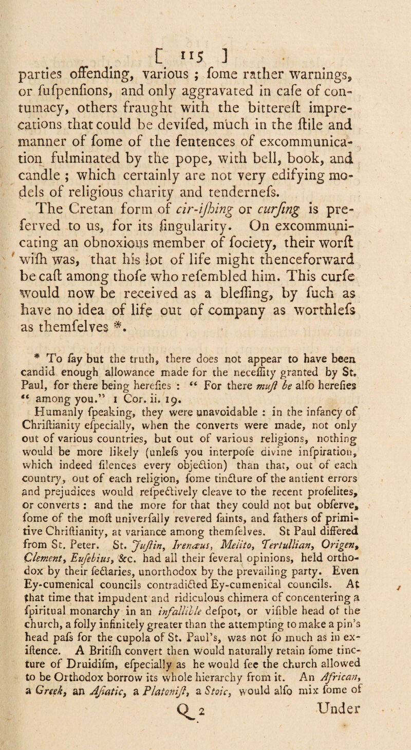 [115]. parties offending, various ; fome rather warnings, or fufpenfions, and only aggravated in cafe of con™ tumacy, others fraught with the bitterefl impre¬ cations that could be devifed, much in the ftile and manner of fome of the fentences of excommunica¬ tion fulminated by the pope, with bell, book, and candle ; which certainly are not very edifying mo¬ dels of religious charity and tendernefs. The Cretan form of cir4jhmg or curfing is pre- ferved to us, for its fingularity. On excommuni¬ cating an obnoxious member of fociety, their worfl ' wifh was, that his lot of life might thenceforward be cad among thofe who refembled him. This curfe would now be received as a bleffmg, by fuch as have no idea of life out of company as worthiefs as themfelves * To /ay but the truth, there does not appear to have been candid enough allowance made for the necellity granted by St. Paul, for there being herefies : “ For there mujl be alfo here/ies “ among you.’' i Cor. ii. 19. Humanly fpeaking, they were unavoidable : in the infancy of Chrillianity efpecially, when the converts were made, not only out of various countries, but out of various religions, nothing would be more likely (unlefs you interpofe divine infpiration, which indeed /ilences every objedUon) than that, out of each country, out of each religion, fome tindlure of the antient errors and prejudices would refpedlively cleave to the recent pro/elites, or converts: and the more for that they could not but obferve, fome of the moil univerfally revered faints, and fathers of primi¬ tive Chrillianity, at variance among themfelves. St Paul diiFered from St. Peter. St. Irenaus, Melito, T'ertullian, Qrigen^ Clement^ Eufebiust &c. had all their feveral opinions, held ortho¬ dox by their fedtaries, unorthodox by the prevailing party. Even Ey-cumenical councils contradidled Ey-cumenicai councils. At that time that impudent and ridiculous chimera of concentering a fpiritual monarchy in an infalUhle defpot, or vifible head oi the church, a folly infinitely greater than the attempting to make a pin’s head pafs for the cupola of St. Paul’s, was not fo much as in ex- illence. A Britiili convert then would naturally retain fome tinc¬ ture of Druidifm, efpecially as he would fee the church allowed to be Orthodox borrow its whole hierarchy from it. An African^ a Creek, an AJiatic, a Flatoniji, a Stoic, would alfo mix fome ot C^2 Under