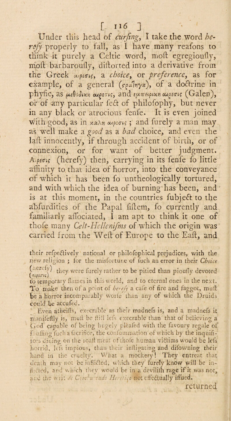 [- ] Under this head of curfing^ I take the word he- refy properly to fall, as I have many reafons to think -k purely a Celtic word, moft egregioufly, miofl: barbaroufly, diftorted into a derivative from the Greek octpitngy a choice, or preference, as for example, of a general (foulyiya), of a doctrine in phyfic, as om^stk, and cuo£(rig (Galen), or of any particular fe£l: of philofophy, but never in any black or atrocious fenfe. It is even joined with'good, as in Kx?.Yi ot.<ps<rig ; and furely a man may akwell make a good as a had choice, and even the lall innocently, if through accident of birth, or of connexion, or for want of better judgment. Aipsc-i? (herefy) then, carrying in its fenfe fo little affinity to that idea of horror, into the conveyance of which it has been fo untheologically tortured, and with which the idea of burning has been, and is at this moment, in the countries fubje^I, to the abfurdities of the Papal fiidem, fo currently and familiarly affiociated, I am apt to think it one of thofe many Celt-Hellenifms of which the origin was carried from the Weft of Europe to the Eaft, and their refpe^lively national or philofophical prejudices, with the new religion ; for the misfortune of fuch an error in their Choice (.ien.fy) were furely rather to be pitied than pioufly devoted lb temporary dames in this world, and to eternal ones in the next. To make then of a point oi' herefy a cafe of fire and faggot, mud be a horror incomparably worle than any of which the Druids could be accufed. Even atheifis, execrable as their madnefs is, and a madnefs it manifeftly is, mull be ilili lefs execrable than that of believing a God capable of being hugely pl-^afed with the favoury regale of f luffing fuch a facrifice, the tonfuimnation of which by the inquifi- lors dinine on the rcallnieat of thole human viidms would be lefs })orrid, lefs impious, than their infligating and difowning their hand in the cruelty. What a mockery! They entreat that death may not he infliflcd, which they furely know will be in- fi’.cted, and vvhich they would be in a devilifli rage if it was not, ifiued. returned :d the \\yy. Ct Com.'uvcndc Hcreti^yo iioieffedtually