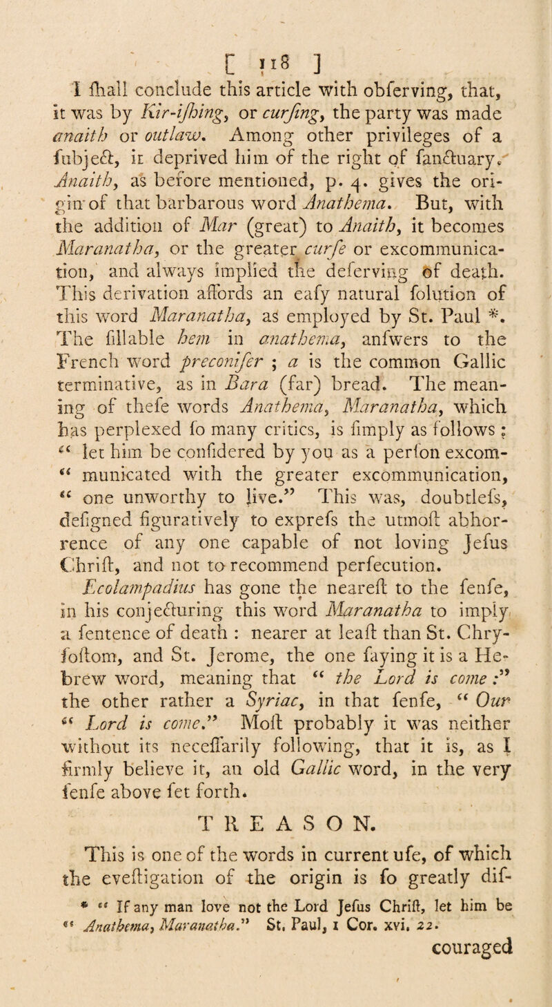 C_ ?I8 ] I fhall conclude this article with obferving, that, it was by Ktr-ijhing, or curftngy the party was made anaith or outlaw. Among other privileges of a fubjeft, it deprived him of the right of fancluary*' Anaith^ as before mentioned, p. 4. gives the ori- inn'of that barbarous word But, with the addition of Mar (great) to Anaith^ it becomes Maranatha, or the greater curfe or excommunica¬ tion, and always implied the deferviiig of death. This derivation affords an eafy natural folution of this word Maranatha^ as employed by St. Paul The fill able hem in amathema^ anfwers to the French word preconifer ; a is the common Gallic terminative, as in Bara (far) bread. The mean¬ ing of thefe words Anathema^ Maranatha, which has perplexed fo many critics, is fimply as follows : let him be confidered by you as a perfon excom- municated with the greater excommunication, one unworthy to Jive.’’ This was, doubtlefs, defigned figuratively to exprefs the utmoft abhor¬ rence of any one capable of not loving Jefus Chrift, and not to recommend perfecution. Ecolampadius has gone the neareft to the fenfe, in his conjecturing this word Maranatha to imply/ a fentence of death : nearer at lead: than St. Chry- foftom, and St. Jerome, the one faying it is a He¬ brew word, meaning that the Lord is come the other rather a Syriac, in that fenfe, ‘‘ Our Lord is comeB Moft probably it was neither without its neceffarily following, that it is, as I firmly believe it, an old Gallic word, in the very fenfe above let forth* T R E A S O N. This is one of the words in current ufe, of which the eveftigation of the origin is fo greatly dif- * If any man love not the Lord Jefus Chrift, let him be AnathemUi Maranatha.''* St. Paul, i Cor. xvi, 22. couraged