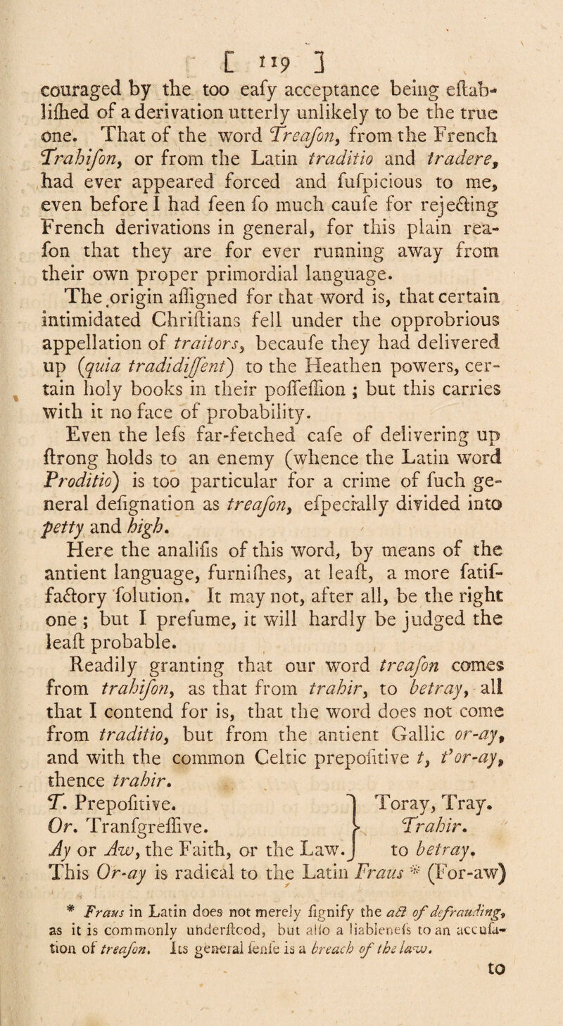 couraged by the too eafy acceptance being eflab- liflied of a derivation utterly unlikely to be the true one. That of the word Treafon, from the French Trahiforiy or from the Latin traditio and tradere, had ever appeared forced and fufpicious to me, even before I had feen fo much caufe for rejecting French derivations in general, for this plain rea- fon that they are for ever running away from their own proper primordial language. The .origin afligned for that word is, that certain intimidated Chriilians fell under the opprobrious appellation of traitors^ becaufe they had delivered up (^quia tradidiffent) to the Heathen powers, cer¬ tain holy books in their poffelTion ; but this carries with it no face of probability. Even the lefs far-fetched cafe of delivering up ftrong holds to an enemy (whence the Latin word Proditid) is too particular for a crime of fuch ge¬ neral delignation as treaforty efpecrally divided into petty and high. Here the analifis of this word, by means of the antient language, furnifhes, at leaf!:, a more fatif- fa^lory 'folution. It may not, after all, be the right one ; but I prefume, it will hardly be judged the lead: probable. Readily granting that our word treafon comes from trahiforiy as that from trahivy to betrayy all that I contend for is, that the word does not come from traditioy but from the antient Gallic or-ayy and with the common Celtic prepofitive ty for-ayy thence trahir. Prepofitive. Or. Tranfgreffive. Jy or Awy the Faith, or the Law. Toray, Tray. Prahir. to betray. This Or-ay is radical to the Latin Fraus (For-aw) * Frans in Latin does not merely fignify the ati of defrauFmg^ as it is commonly uhderftcod, but a!lo a liableneis to an accufa- tion of treafon. Its general ienle is a breach of the la^oj. to