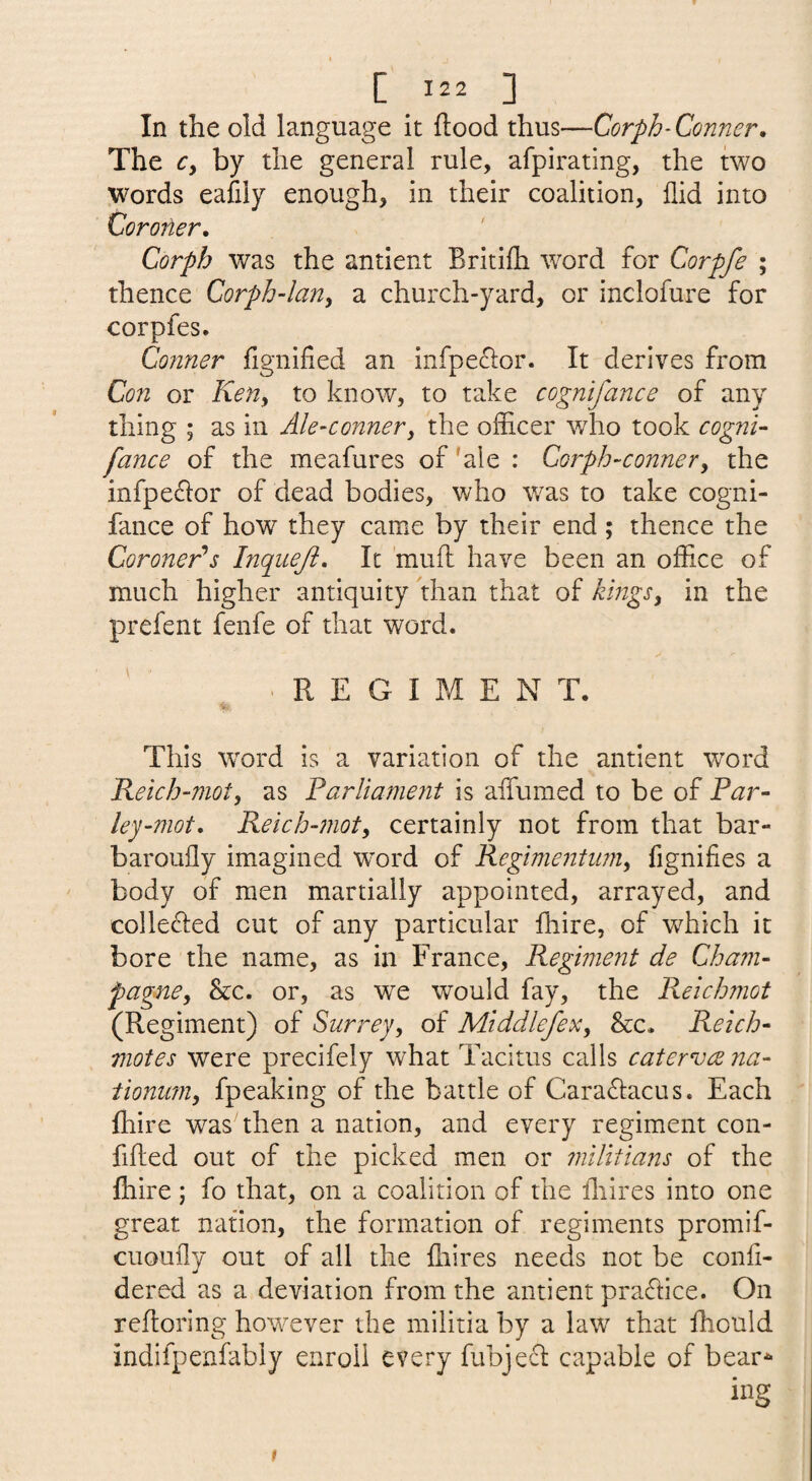 In the old language it flood thus—Corph-Conner, The r, by the general rule, afpirating, the two Words eafily enough, in their coalition, flid into Coro7ier, Corph was the antient Britifh \vord for Corpfe ; thence Corph-lany a church-yard, or inclofure for corpfes. Conner fignified an infpeclor. It derives from Con or KeUy to know, to take cognifance of any thing ; as in Ale-conner^ the officer who took cogni¬ fance of the meafures of 'ale : Corph-conner^ the infpeflor of dead bodies, who w^as to take cogni¬ fance of how they came by their end; thence the Coroner^s hiqueji. It 'mufl have been an office of much higher antiquity than that of kiitgSy in the prefent fenfe of that word. REGIMEN T. This word is a variation of the antient word Reich-moty as Parliame7it is aifumed to be of Par- ley-mot, Reich-moty certainly not from that bar- baroufly imagined w^ord of Regimentiimy fignifies a body of men martially appointed, arrayed, and coIle£led cut of any particular fhire, of which it bore the name, as in France, Regiment de Cham¬ pagne^ &c. or, as we would fay, the Reichmot (Regiment) of Surrey^ of Middlefex, &c. Reich- motes were precifely what Tacitus calls caterva na- iionum^ fpeaking of the battle of Caraflacus. Each fhire was then a nation, and every regiment con- fifted out of the picked men or 7nilitians of the {hire; fo that, on a coalition of the ihires into one great nation, the formation of regiments promif- cuoufly out of all the {hires needs not be confi- dered as a deviation from the antient praftice. On refloring however the militia by a law that ffiould indifpenfably enroll every fubjecl capable of bear^ ing