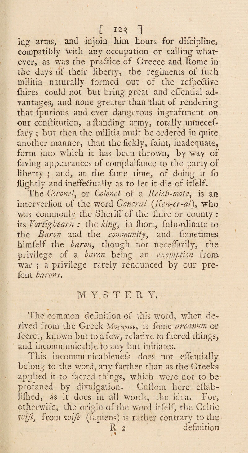 V [ 123 3 mg arms, and injoin him hours for difcipline? compatibly with any occupation or calling what¬ ever, as was the practice of Greece and Ptome in the days of their liberty, the regiments of fuch militia naturally formed out of the refpe<d:ive fliires could not but bring great and effential ad¬ vantages, and none greater than 'that of rendering that fpurious and ever dangerous ingraftment on our conftitution, a handing army, totally unnecqf- fary ; but then the militia muh be ordered in quite another manner, than the fickly, faint, inadequate, form into which it has been thrown, by way of faving appearances of complaifance to the party of liberty ; and, at the fame time, of doing it fo nightly and ineffe^lually as to let it die of itfelf. The Cor one Iy or Colonel of a Kelch-motey is an interverfion of the word General {Ken-er-al)y who was commonly the Sheriff of the hiire or county : its Vortighearn : the kingy in fliort, fubordinate to the Baron and the cojinnunitjy and fometimes himfelf the baron, though not neceffarily, the privilege of a baron being an exemption frona war ; a privilege rarely renounced by our pre- fent barons, MYSTERY. > The common definition of this word, when de¬ rived from the Greek Mur^ipioi/, is fome arcanum or fecret, known but to a few, relative to facred things, and incommunicable to any but initiates. This incommunicablenefs does not effentially belong to the word, any farther than as the Greeks V applied it to facred things, wTicli w^ere not to be profaned by divulgation. Cuflom here eflab- liflied, as it does in all w^ords, the idea. For, otherwife, the origin of the wx>rd itfelf, the Celtic from wife (fapiens) is rather contrary to the R 2 definition n