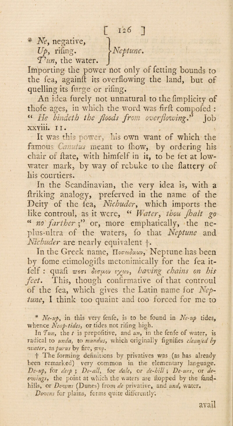 Ne, negative^ Up, rifing. T’/m, the water. Importing the power not only of fetting bounds to the fea, againfl its overflowing the land, but of quelling its furge or rifing. An idea fureiy not unnatural to the fimplicity of thofe ages, in w^hich the word was firfl compofed : He bindeih the floods from overjlowingd^ Job xxyiii, 11. It was this power, his own want of which- the famous Canutus meant to fliow, by ordering his chair of flate, with himfelf in it, to be fet at low- Vv^ater mark, by way of rebuke to the flattery of his courtiers. In the Scandinavian, the very idea is, with a ftriking analogy, preferved in the name of the Deity of the lea, Nichuder, which imports the like controul, as it were, Water, thou fbalt go no farther f ^ or, more emphatically, the ne- plus-ultra of the waters, fo that Neptune and Nkhuder are nearly equivalent In the Greek name, Iloa-et^oiscy,' Neptune has been by fome etimologiils metonimically for the fea it- felf : quafl motn ^sa-^ov having chains on his feet. This, though confirmative of that controul of the fea, which gives the Latin name for Nep¬ tune, I think too quaint and too forced for me to * Ne-up^ in this very fenfe, is to be found in Ne-up tides, whence Neap-tides, or tides not riling high. In Tun, the t is prepolitive, and un, in the fenfe of water, is radical to unda, to ?nundus, which originally fignihes cleanjed hy wjater, Tispurus by lire, ^t’p. t The forming definitions by privatives was (as has already been remarked) very common in the elementary language. De-up, for deep ', De-all, for dale, or de-hill; De-uns, or de- c^mngs, the point at which the waters are flopped by the fand- hills, or Donvns (Dunes) from privative, and und, water. Donvns for plains, forms quite dilFcrently; avail