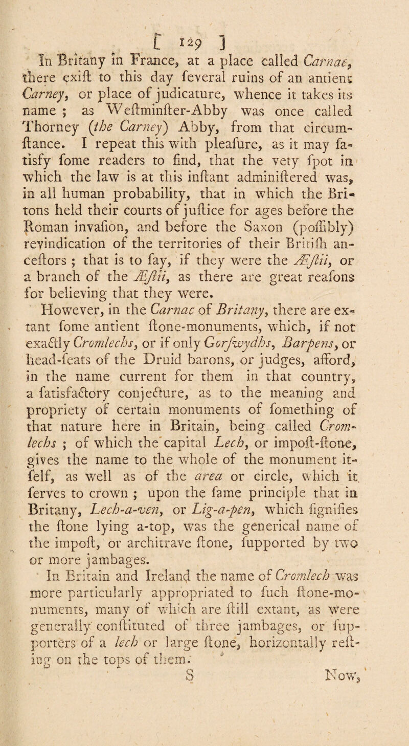 In Brkany m France^ at a place called Carnae^ there exifl to this day feveral ruins of an amient Carney^ or place of judicamrCj whence it takes its name ; as Weftminfter-Abby was once called Thorney {the Carney) Abby, from that circum- llance. I repeat this with pleafure, as it may fa« tisfy fome readers to find, that the very fpot in- which the law is at this inftant adminiftered' was, in all human probability, that in which the Bri¬ tons held their courts of juflice for ages before the Roman invafion, and before the Saxon (poffibly) revindication of the territories of their Briciili an- ceilors ; that is to fay, if they were the or a branch of the MJiiiy as there are great reafons for believing that they were. However, in the Carnac of Britany, there are ex« tant fome antient flone-monuments, which, if not exaflly Cromlechs^ or if only Gorfivydhs^ Barpensy or head-feats of the Druid barons, or judges, afford, in the name current for them in that country, a fatisfa^lory conjeffure, as to the meaning and propriety of certain monuments of fomething of that nature here in Britain, being called Crom^ lechs ; of which the'capital Lechy or impofli-flone, gives the name to the whole of the monument it- felf, as v/ell as of the area or circle, which it. ferves to crown ; upon the fame principle that in. Britany, Lech-a-veUy or Lig-a-peuy which fignifies the done lying a-top, was the generical name of the impofl, or architrave done, lupported by two or more j ambages. ■ In Britain and Ireland the name of Cromlech was more particularly appropriated to fuch done-mo¬ numents, many of which are dill extant, as \vere generally coiidituted of three j ambages, or fup- porters of a lech or large done, horizontally red¬ ing on the tops of them. ^ S Now,'