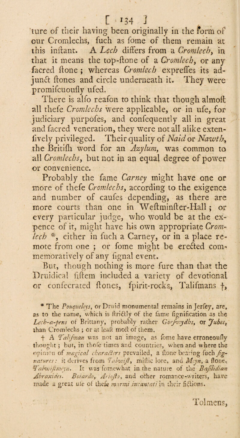 ' . . . ^ 'ture of their having been originally in the form of our Cromlechs, fuch as fome of them remain at this inftant. A Lech differs from a Cronilechy in that it means the top-ftone of a Cromlechy or any facred hone ; whereas Cromlech expreffes its ad¬ junct hones and circle underneath it. They were promifcuoufly ufed. There is alfo reafon to think that though almoft all thefe Cromlechs were applicable, or in ufe, for judiciary purpofes, and confequently all in great and facred veneration, they were notail alike exten- fively privileged. Their quality of Naid or Nawthy the Britifli word for an Jzylum, was common to all Cromlechsy but not in an equal degree of power or convenience. Probably the fame Carney might have one or more of thefe Cromlechsy according to the exigence and number of caufes depending, as there are more courts than one in Weftminfter-Hall; or every particular judge, who would be at the ex¬ pence of it, might have his own appropriate Crom¬ lech either in fuch a Carney, or in a place re¬ mote from one ; or fome might be ere£i:ed com^ memoratively of any fignal event. But, though nothing is more fure than that the Driiidical fiftera included a variety pf devotional or confccrated flones, fpirit-rocks, Talifmans f, * The PouQueleysy or Druid monumental remains in Jerfey, are, as to the name, which is ftriftly of the fame fignification as the Lech-a-fens of Brittany, probably rather GGrf<v:ydhsy or Jubesy shan Cromlechs; or at leaft moll of them. f A Tahjuian was not an image, as fome have erroneoufly thought; but, in thefe times and countries, when and where the opinion oi magical characters prevailed, a Hone bearing fuch Jig- vaturcs: it derives from miflic lore, and a Hone, ^ahvijimtyn. It was fomewhat in the nature of the Bafilidian Ahraxides. Boiardo, Ariojio^ and other romance-writers, have made a great ufe of thefo ?narnii hi cant at: in their fidions. Tolmens,