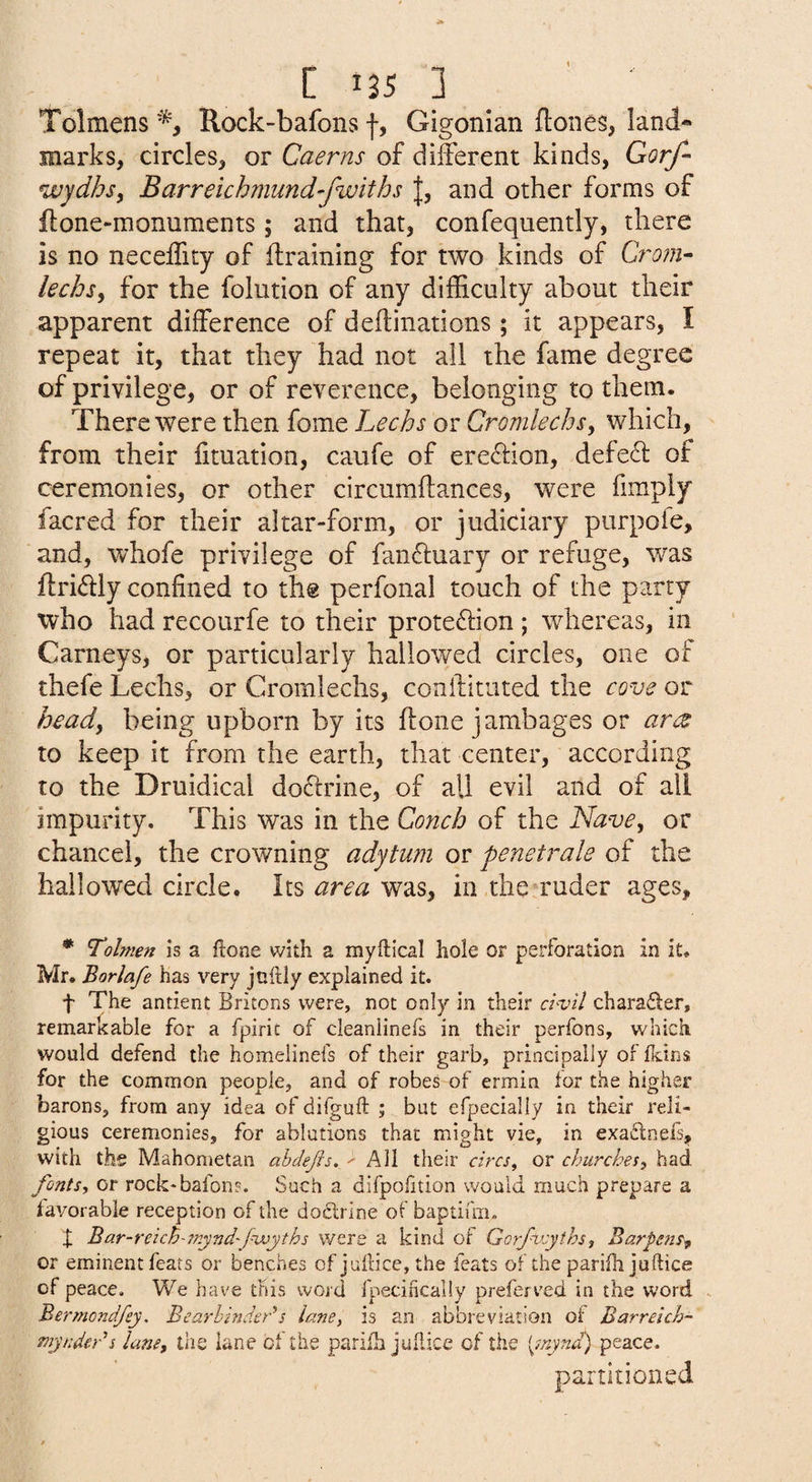 t 125 ] Tolmens Rock-bafons f, Gigonian ftones, land¬ marks, circles, or Caerns of different kinds, Gorf- wydhs^ Barreichmund-fwiths |, and other forms of ftone-monuments; and that, confequently, there is no neceffity of ftraining for two kinds of Grom- lechsy for the folution of any difficulty about their apparent difference of deflinations; it appears, I repeat it, that they had not all the fame degree of privilege, or of reverence, belonging to them. There were then fome Lechs or Cromlechs^ which, from their fituation, caufe of ere^fion, defed of ceremonies, or other circumftances, were fimply facred for their altar-form, or judiciary purpofe, and, whofe privilege of fandfuary or refuge, was ifriiSdy confined to the perfonal touch of the party who had recourfe to their proteftion ; whereas, in Carneys, or particularly hallowed circles, one of thefe Lechs, or Cromlechs, conffituted the cove or headf being upborn by its flone jambages or ar<z to keep it from the earth, that center, according to the Druidical do61rine, of all evil and of ail impurity. This was in the Conch of the Nave, or chancel, the crowning adytum or penetrale of the hallowed circle. Its area was, in the ruder ages, * Tolmen is a ftone with a myftical hole or perforation in it, Mr. Borlafe has very juhiy explained it. f The antient Britons were, not only in their chvil chara61:er, remarkable for a fpirit of cleanlinefs in their perfons, which would defend the homelinefs of their garb, principally of Ikins for the common people, and of robes of ermin lor the higher barons, from any idea of difguft ; but efpecially in their reli¬ gious ceremonies, for ablutions that might vie, in exa£lnels, with the Mahometan ahdejis. > All their circs^ or churches, had fonts, or rock*bafon?. Such a difpoiition would much prepare a favorable reception of the do6lrlne of baptiuii, X Bar-reich-mynd'fwyths were a kind of Gorfvyths, Barpens^ or eminent fears or benches of jullice, the feats of the parifh juftice of peace. We have this word fpecifically preferved in the word . Bermond/ey. Bearbindeds lane, is an abbreviation oi Barrdch- myndcrs lane, the lane oi the pariilh jullice cf the fynd) peace. pa.rtitioned