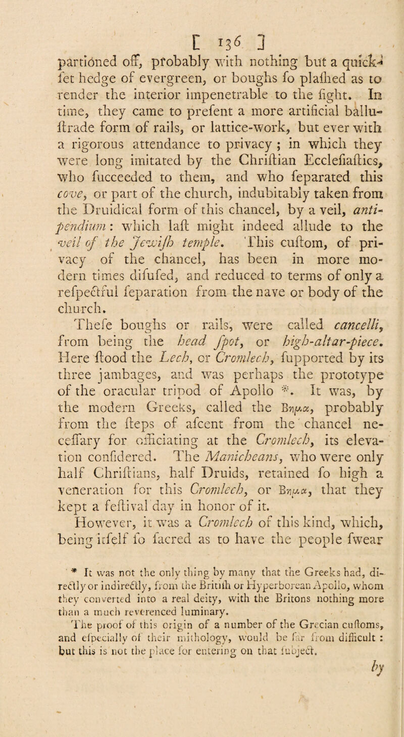 C 13^ 3 _ parti6ned off, pfobably with nothing but a qiiick^^ let hedge of evergreen, or boughs fo pi allied as to render the interior impenetrable to the light. In time, they came to prefent a more artificial ballu- llrade form of rails, or lattice-work, but ever with a rigorous attendance to privacy ; in which they were long imitated by the Chrillian Ecclefiallics, who fucceeded to them, and who feparated this cove^ or part of the church, indubitably taken from the Druidical form of this chancel, by a veil, anti^ pendium : which lall might indeed allude to the _ ^oeil of the Je^jsiJh temple. This cuftoin, of pri¬ vacy of the chancel, has been in more mo¬ dern times difufed, and reduced to terms of only a refpectful feparation from the nave or body of the church. Thefe boughs or rails, were called cancelU^ from being the head fpot, or high-altar-piece. Here flood the Lech, or Cromlech, fupported by its three jambages, and was perhaps the prototype of the oracular tripod of Apollo It was, by the modern Greeks, called the probably from the Heps of afcent from the' chancel ne- ceffary for oihciating at the Cromlech, its eleva¬ tion confidered. The Manicheans, tvlio were only half Chrifrians, half Druids, retained fo high a veneration for this Cromlech, or Bviwa, that they kept a fellival day in honor of it. However, it was a Cromlech of this kind, which, being i[felf lb facred as to have the people fwear * It was not the only thing by many that the Greeks had, di- redlyor indiredly, from the Britilh or Hyperborean Apoilo, whom they converted into a real deity, with the Britons nothing more than a much reverenced luminary. 'Bhe proof of this origin of a number of the Grecian ciidoms, and elpecially of their mithology, would be (ar Irom difficult ; but this is not the place for entering on that lubjeCt. by