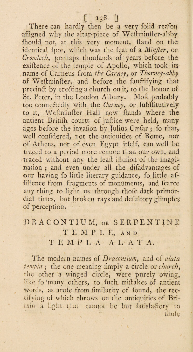 [ 138 ] • There can hardly then be a very folid reafon affigned why the altar-piece of Weftminfler-abby flioiild not^ at this very moment, (land on the identical fpot, which was the feat of a Minjiery or Cromlech^ perhaps thoufands of years before the exiftence of the temple of Apollo, which took its ^name of Carneus from the Carneyy or ^horney-ahhy of Weftminfler^ and before the fanclifying that precin6l by erecling a church on it, to the honor of St. Peter, in the London Albury. Mold probably too conneftedly with the Carneyy or fubftitutively to it, Weftminfter Hall now ftands wLere the antient Britilli courts of juflice were held, many ages before the invafion by Julius Cmfar ; fo that, well co^nfidered, not the antiquities of Rome, nor of Athens, nor of even Egypt itfelf, can well be traced to a period more remote than our own, and traced without any the lead illufion of the imagi¬ nation ; and even under all the difadvantages of our having fo little literary guidance, fo little af- fiftence from fragments of monuments, and fcarce any thing to light us through thofe dark primor¬ dial times, but broken rays and defultory glimpfes of perception. DRACONTIUM, OR SERPENTINE T E M P L E, AND T E M P L A A L A T A. d'he modern names of Dracontiuriy and of alata templa ; the one meaning fimxpiy a circle or churchy the other a winged circle, were purely owing, like fo‘many others, to fuch miftakes of antient words, as aroie from fimilarity of found, the rec¬ tifying of which throws on the antiquities of Bri¬ tain a light tjiat cannot be but fatisfa(51ory to thofe