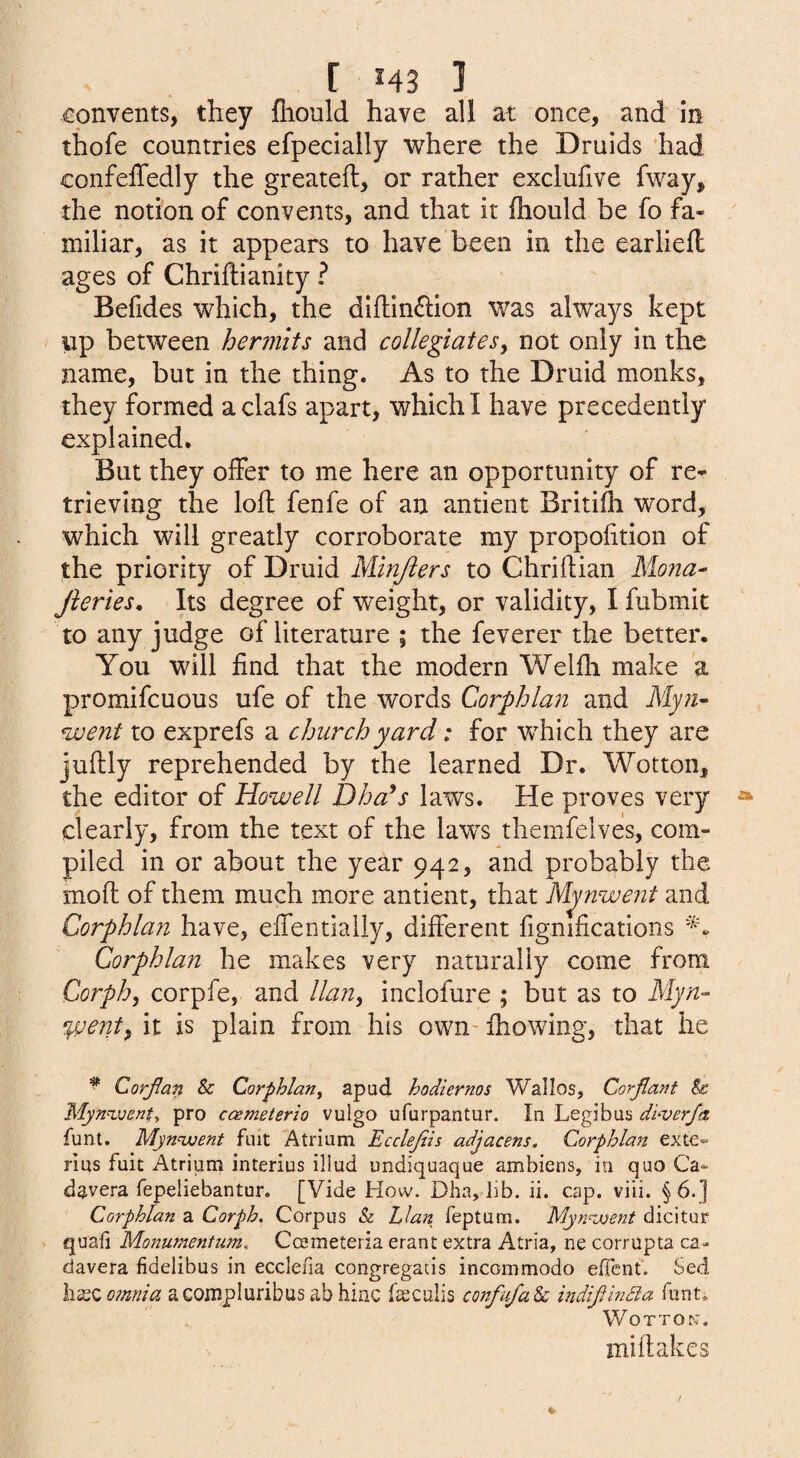 [ 543 ] convents, they fliould have all at once, and in thofe countries efpeclally where the Druids had confeffedly the greateft, or rather exclufive fway, the notion of convents, and that it fhould be fo fa¬ miliar, as it appears to have been in the earliefl ages of Chriftianity ? Befides which, the diftinffion was always kept up between hermits and collegiatesy not only in the name, but in the thing. As to the Druid monks, they formed a clafs apart, which I have precedently explained. But they offer to me here an opportunity of re¬ trieving the loft fenfe of an antient Britifli word, which will greatly corroborate my propofition of the priority of Druid Minjiers to Chriftian Mona- Jieries, Its degree of weight, or validity, I fubmit to any judge of literature ; the feverer the better. You will find that the modern Welfti make a promifcuous ufe of the words Corphlan and Myn- went to exprefs a church yard: for which they are juftly reprehended by the learned Dr. Wotton, the editor of Howell Dha^s laws. He proves very clearly, from the text of the laws themfelves, com¬ piled in or about the year 942, and probably the moft of them much more antient, that Mpiwent and Corphlan have, effentially, different fignifications Corphla?i he makes very naturally come from Corph, corpfe, and llan, inclofure ; but as to Myn- %vent^ it is plain from his own- ftiowing, that he ^ Corjtan & Corphlan^ apud hodiernos Wallos, Corjiant & Myn^venty pro ccemeterio vulgo ufurpantur. In Legibas dtverfa funt. Myn<went fuit Atrium Ecclejiis adjacens. Corphlan exte^ rius fuit Atrium interius illud undiquaque ambiens, in quo Ca* davera fepeliebantur. [Vide How. Dha, lib. ii. cap. viii. § 6.] Corphlan a Corph. Corpus & Llan feptum. Myn=went dicitur quad Monumentum, Ccemeteria erant extra Atria, ne corrupta ca- davera fidelibus in ecclefia congregacis incommodo elTcnt. Sed omnia acompluribus ab hinc faeculis confnfak indijlindia funt, WoTTOn. mi flakes