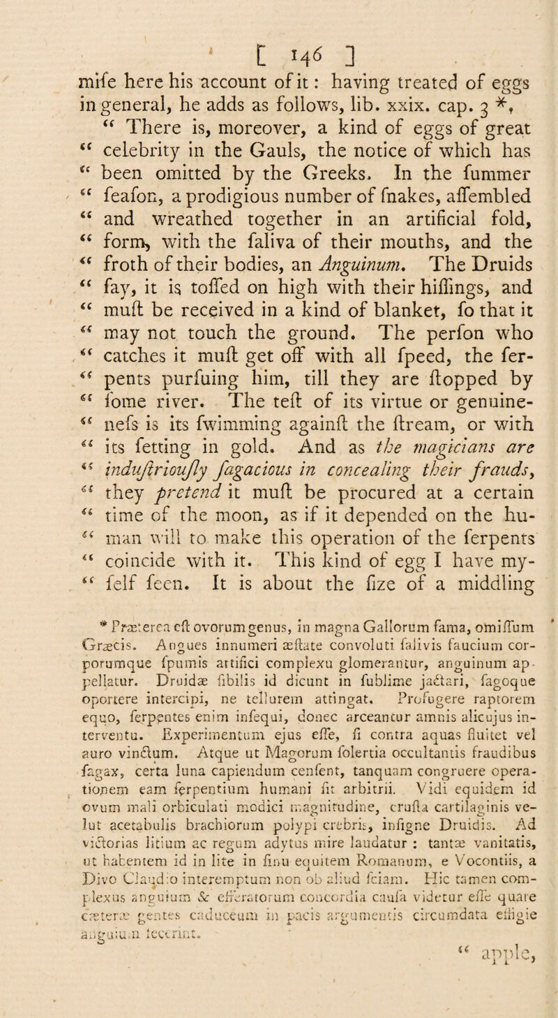 mife here his account of it: having treated of eggs in general, he adds as follows, lib. xxix. cap. 3 There is, moreover, a kind of eggs of great celebrity in the Gauls, the notice of which has been omitted by the Greeks. In the fummer feafon, a prodigious number of fnakes, affembled and wreathed together in an artificial fold, form, with the faliva of their mouths, and the froth of their bodies, an Anguinum. The Druids fay, it is toffed on high with their hidings, and ‘‘ muff be received in a kind of blanket, fo that it may not touch the ground. The perfon who catches it mufl: get off with all fpeed, the fer- pents purfuing him, till they are hopped by fome river. The teft of its virtue or genuine- nefs is its fwimming againft the ftream, or with its fetting in gold. And as the magicians are indiijirioufly fagacious in concealing their fraudsy they pretend it mufl be procured at a certain time of the moon, as if it depended on the hu- man will to make this operation of the ferpents coincide with it. This kind of egg I have my- felf feen. It is about the fize of a middling * Prasterea eft ovorum^enus, in map-na Gallorum fama, omifTum Gr^cis. Angucs innuineri asftate convoluti faiivis faucium cor- porumque fpumis artifici complexu glomerancur, anguinum ap- pellatur. Druidae fibilis id dicunt in fublime jabtari, fagoque oportere intercipi, ne tellarem attingat, Profugere raptorem equo, ferppntes enim infequi, donee arceancur amnis alicujus in- terventu. Experimentum ejus effe, fi contra aquas fluitet vel auro vindum. Atque ut Magorum folertia occultands fraudibus fagax, certa luna capiendum cenfent, tanquam congruere opera- tionem earn ferpentium humani fit arbitrii. Vidi equidem id ovum mail orbiculati modici rnagairudine, crufla cartilaginis ve- lut acetabulis brachiorum polypi crebris, infigne Druidis. Ad vidorias iitium ac regum adytus mire laudatur : tantas vanitatis, ut habentem id in iite in finu eouitem Roraanum, e Vocontiis, a Divo Ciaudio inieremptum non ob aliud feiam. Hie tamen com- plexos anguiuin & eireratorum concordia caufa videtur effe quare creterm genres eaduceum in pucis arguments circumdata eibgie