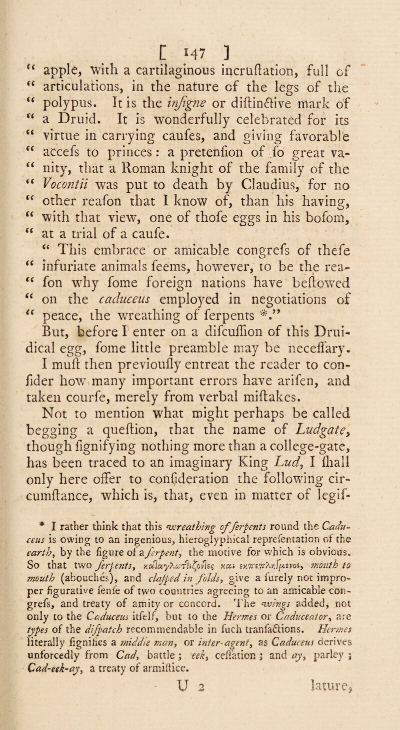 apple, with a cartilaginous incruflation, full of articulations, in the nature of the legs of the ‘‘ polypus. It is the infigne or diflin6Iive mark of a Druid. It is wonderfully celebrated for its virtue in carrying caufes, and giving favorable aCcefs to princes: a pretenfion of fo great va- nity, that a Roman knight of the family of the Vocontii was put to death by Claudius, for no other reafon that 1 know of, than his having, with that view, one of thofe eggs in his bofom, at a trial of a caufe. “ This embrace or amicable congrefs of thefe infuriate animals feems, however, to be the rea- fon why fome foreign nations have bellowed on the caduceus employed in negotiations of peace, the wreathing of ferpents But, before I enter on a difcuffion of this Drui- dical egg, fome little preamble may be neceffary. I mull then previoully entreat the reader to con- fider how^many important errors have arifen, and taken courfe, merely from verbal millakes. Not to mention what might perhaps be called begging a quellion, that the name of Ludgate» though fignifying nothing more than a college-gate, has been traced to an imaginary King Lud^ I lliall only here offer to confideration the following cir- cumllance, which is, that, even in matter of legif- * I rather think that this nx:reathmg of ferpents round the Cadu^ ceus is owing to an ingenious, hieroglyphical reprefentation ct the earthy by the figure of'a ferpent, the motive for which is obvious. So that two ferpents^ xai ?noiith to mouth (abouches), and clajped in folds, give a furely not impro¬ per figurative fenfe of two countries agreeing to an amicable con¬ grefs, and treaty of amity or concord. The nvings added, not only to the Caduceus itfelf, but to the Hermes or Cadiicealor^ are types of the difpatch recommendable in fuch tranfadions. Hermes literally fignifies a ?mddie many or inter-agent^ as Caduceus derives unforcedly from Cad^ battle ; eek^ cefi'ation j and ay^ parley | Cad-eek-ay^ a treaty of armiftice. ■ u lature^