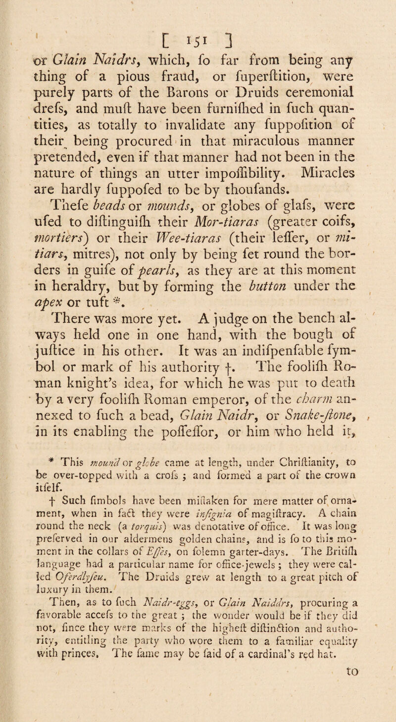 or Glain NaidrSy 'which, fo far from being any thing of a pious fraud, or fuperflition, were purely parts of the Barons or Druids ceremonial drefs, and muft have been furniflied in fuch quan¬ tities, as totally to invalidate any fuppofition of their^ being procured'in that miraculous manner pretended, even if that manner had not been in the nature of things an utter impolTibility. Miracles are hardly fuppofed to be by thoufands. Thefe beads or mounds, or globes of glafs, were ufed to diflinguifli their Mor-tiaras (greater coifs, mortiers') or their Wee-tiaras (their leffer, or mi- iiarsy mitres), not only by being fet round the bor¬ ders in guife of pearlsy as they are at this moment in heraldry, but by forming the button under the apex or tuft There was more yet. A judge on the bench al¬ ways held one in one hand, with the bough of jurtice in his other. It was an indifpenfable fym- bol or mark of his authority f. The foolifli Ro¬ man knight’s idea, for which he was put to death ■ by a very foolilh Roman emperor, of the char7ii an¬ nexed to fuch a bead, Glain Naidry or Snake-Jioney in its enabling the poffeifor, or him who held it, * This mound or ghhe came at length, under Chriftianity, to be over-topped with a croi's ; and formed a part of the crown itfelf. f Such fimbols have been midaken for mere matter of orna¬ ment, when in fa£l they were infignia of magidracy. A chain round the neck (a torquis) was denotative of office. It was long preferved in our aldermens golden chains, and is fo to this mo¬ ment in the collars of Ep'esy on folemn garter-days. The Britiffi language had a particular name for office-jewels; they were cal¬ led Oferdlyfeu. The Druids grew at length to a great pitch of luA'ury in them. Then, as to fuch Naidr-eggs, or Glain Naiddrs, procuring a favorable accefs to the great ; the wonder would be if they did not, fince they were marks of the higheil diilindlion and autho¬ rity, entitling the party who wore them to a familiar equality with princes. The fame may be faid of a cardinal’s red hat. to