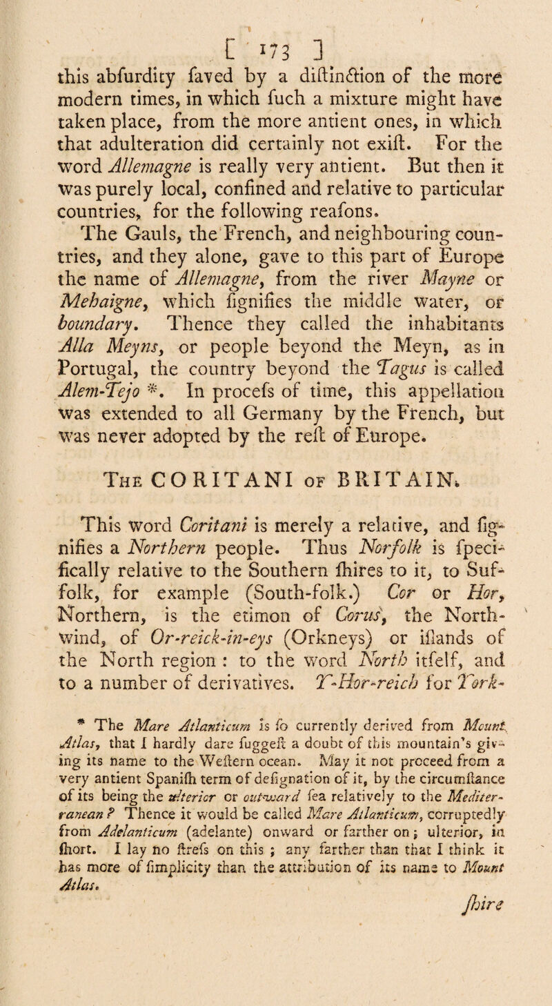 f L ' 173 3_ this abfurdity faved by a diftin(5i:ion of the mor^ modern times, in which fuch a mixture might have taken place, from the more antient ones, in which that adulteration did certainly not exift. For the word Allemagne is really very antient. But then it was purely local, confined and relative to particular countries, for the following reafons. The Gauls, the'French, and neighbouring coun¬ tries, and they alone, gave to this part of Europe the name of Allemagne^ from the river Mayne or Mehaigney which fignifies the middle water, or boundary. Thence they called the inhabitants Alla Meynsy or people beyond the Meyn, as in Portugal, the country beyond the Tagus is called Aleni-Tejo In procefs of time, this appellation was extended to all Germany by the French, but was never adopted by the rell of Europe. TheCORITANI of BRITAIN. This Word Coritani is merely a relative, and fig¬ nifies a Northern people. Thus Norfolk is fpech fically relative to the Southern fhires to it, to Suf¬ folk, for example (South-folk.) Cor or Hofy Northern, is the etimon of Corus\ the North- wind, of Or-reickdn-eys (Orkneys) or ifiands of the North region : to the word North itfelf, and to a number of derivatives. T-Hor-relch for 'Tork- * The Mare Atlantkum Is fo currently derived from Mount Atlas, that I hardly dare fuggefl a doubt of this mountain’s giv» ing its name to the Weilern ocean. May it not proceed from a very antient Spanifh term of defignation of it, by the circumllance of its being the ulterior or oiit'-ward fea relatively to the Mediter¬ ranean ? Thence it would be called Mare Allanticum, corraptedly iiQvci Adelanticum (adelante) onward or farther on j ulterior, ia (hort. I lay no ftrefs on this ; any farther than that I think it has more of fimpiicity than the attribution of its name to Mount Atlas,