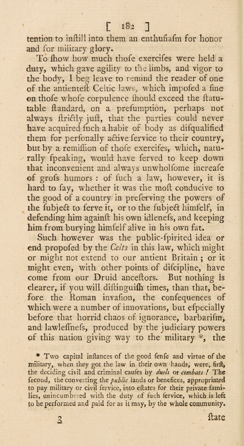 tendon to inflill into them an enthuhafm for honor and for military glory. To ftiow how much thofe exercifes were held a duty, which gave agility to the limbs, and vigor to the body, I beg leave to remind the reader of one of the antienteft Celtic laws, which impofed a fine on thofe Vv^hofe corpulence fliould exceed the ftatu- table fiiandard, on a prefumption, perhaps not always fi;ri(fily juft, that the parties could never have acquired fuch a habit of body as difqualified them for perfonally aftive fervice to their country^ but by a remifiion of thofe exercifes,- which, natu¬ rally fpeaking, would have ferved to keep down that inconvenient and always unwholfome increafe of grofs humors : of fuch a law, however, it is hard to fay, whether it was the moft conducive to the good of a country in preferving the powers of the fubjeft to ferve it, or to the fubjeft himfelf, in defending him againft his own idlenefs, and keeping him from burying himfelf alive in his own fat. Such however was the public-fpirited idea or end propofed by the Celts in this law, which might or might not extend to our antient Britain ; or it might even, with other points of difcipline, have come from our Druid anceftors. But nothing is clearer, if you will diftinguifli times, than that, be¬ fore the Roman invafion, the confequences of which yvere a number of innovations, but efpecially before that horrid chaos of ignorance, barbarifm, and lawlefihefs, produced by the judiciary powers of this nation giving way to the military the ^ Two capital inftances of the good fenfe and virtue of the military, when they got the law in their own hands, were, firft, the deciding civil and criminal caufes by duets or combats / The fecond, the converting the public lands or benefices, appropriated to pay military or civil fervdce, into eftates for their private fami¬ lies, unincumbered with the duty of fuch fervice, which is left to be performed and paid for as it may, by the whole community, ftate 3