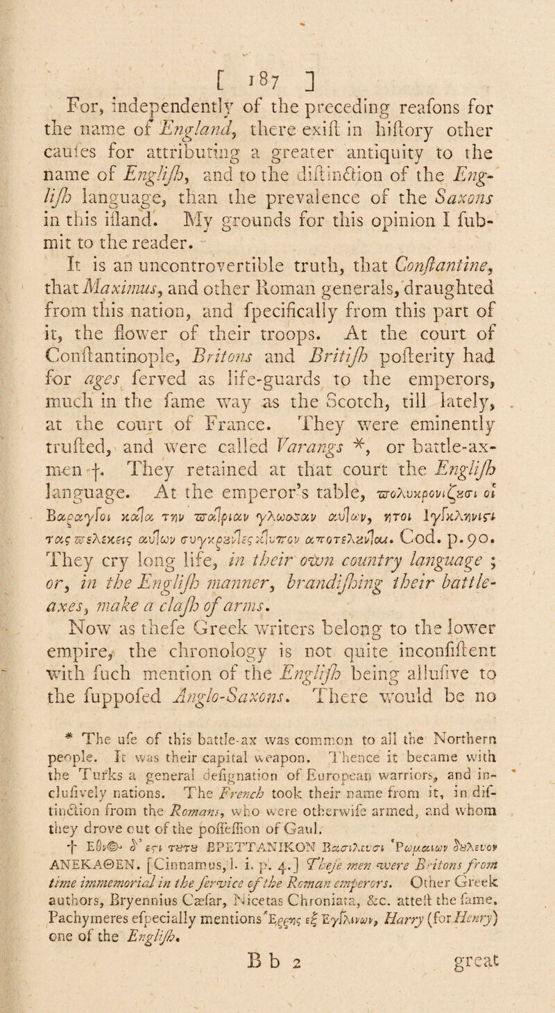 For, independentlY of the preceding reafons for the name of England^ there exih in hifcory other caules for attributing a greater antiquity to the name of EngliJIo^ and to the diftindtion of the Eng- liJJo language, than the prevalence of the Saxons in this iilandl My grounds for this opinion I fub- mit to the reader. It is an uncontrovertible truth, that Conflantlne^ Maximus, and other Roman generals,'draughted from this nation, and fpecifically from this part of it, the flower of their troops. At the court of Conflantinople, Britons and Britijh poflerity had for ages ferved as life-guards to the emperors, much in the fame way as the Scotch, till lately, at the court of France. They were eminently trufted, and were called Varangs or battle-ax- inen They retained at that court the Englijh language. At the emperor s table, ot Bocoi^yfoi Kocloi 77iy Tirdlficiv r,T0i lyfKXvivi'Si raq (zvlcjy avyrgE'^sgdtVTTGv Cod. p.po. They cry long life, in their oixm country language ; or, in the Englijh manner, brandijiomg their battle- axes, make a clajh of arms. Now as thefe Greek writers belong to the lower empire, the chronology is not quite inconfiftent with fuch mention of the Englifh being ailufive to the fuppofed Anglo-Saxons. There would be no * The ufe of this battle-ax was common to all the Northern people. It was their capital weapon. Thence it became with the Turks a general defignation of European warriors, and in- clulively nations. The French took their name from it, in dif- tindion from the Romany who were otherwife armed, and whom they drove out of the poiTeffion of Gaul. ■f S' Eft r8TS JBPETTANIKON Bsici/.cvo'i 'Bceuociuv ANEKA0EN, [Cinnamus, h i. p. 4.] Fheje men <were Bottom fro7n time vnmemorial in the fer^ice of the Reman emperors. Other Greek authors, Bryennius Caefar, Nicetas Chroniata, &c. attell the lame. Pachymeres efpecially mentionsT^^j 4 Eyfximt', Harry {forHenry) one of the Englijh. B b 2 great