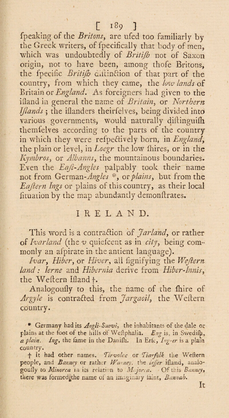 [ 189 ] fpeaking of the Britons^ are ufed too familiarly by the Greek writers, of fpecifically that body of men, which was undoubtedly of Britijh not of Saxon origin, not to have been, among thofe Britons, the fpecific Britijh dhtin61ion of that part of the country, from w^hich they came, the low lands of Britain or England, As foreigners had given to the ifland in general the name of Britain^ or 'Northern JJlands ; the iilanders theirfelves, being divided into various governments, would naturally diflinguifli themfelves according to the parts of the country in which they were refpe6lively born, in England the plain or level, in Loegr the low Ihires, or in the Ky?nbrosy or Albanns, the mountainous boundaries. Even the Eafc-Angles palpably took their name not from (jcxm2in.-Angles or plainsy but from the Eajiern Ings or plains of this country, as their local lituaiion by the map abundantly demonftrates. IRELAND. This word is a contraflion of Jar landy or rather of Ivarland (the ^ quiefcent as in ciijy being com¬ monly an afpirate in theantient language). Ivary Hiber, or Hivery all lignifying the Wejiern land: lerne and Hibernia derive from HiberAnnisy the Weflern ifland f. Analogoufly to this, the name of the fhire of Axrgyle is contradied from Jargaolly the Weflierii country. * Germany had its Angli-^ue'vU the inhabitants of the dale or plains at the foot of the hills of Weflphalia. Eng is, in Svvedilb> a plain. Ingy the fame in the DaniHi. In Eric, Ing-er is a plain country. f k had other names. Tiwolac or Eiarfolk the Weftern people, and Bajincy or rather PFa>’ney, the lejjer ifland, analo- goufly to Minorca in its relation to Mcjona, • Of this Bannejy there was formed^the name of an imaginary iaint, Bannah. It