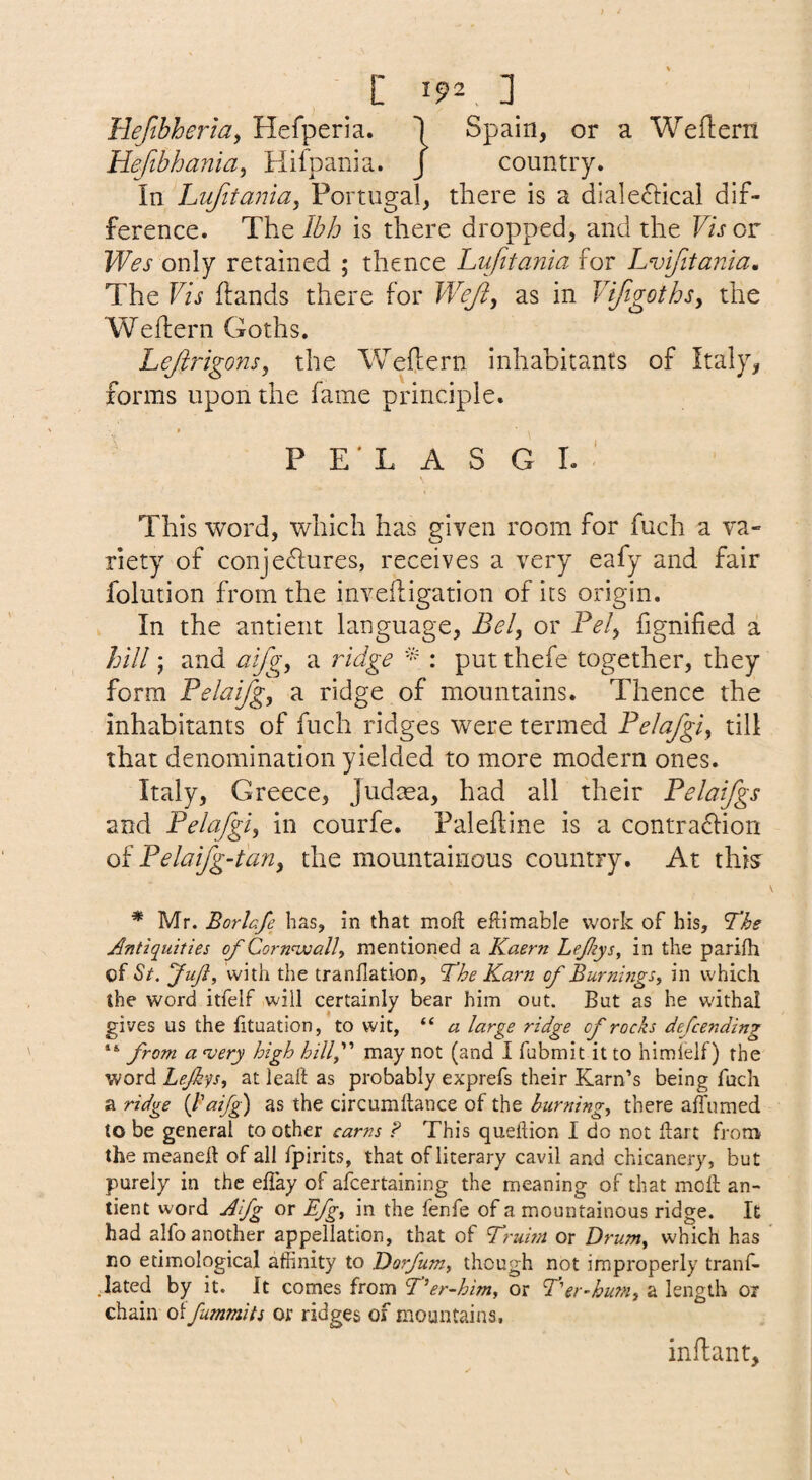 Hefibheriay Hefperia. 1 Spain, or a Weftern Hefibhania^ Hifpania. J country. In Lufttania, Portugal, there is a dialeftical dif¬ ference. The Ibh is there dropped, and the F/s cr Wes only retained ; thence Lufitania for Lvifitania, The Vis hands there for Weji, as in Vifigothsy the Wehern Goths. Lejirigons, the Weflern inhabitants of Italy, forms upon the fame principle. P E' L A S G I. ' This word, which has given room for fuch a va¬ riety of conjeflures, receives a very eafy and fair folution from the invefligation of its origin. In the antient language, Bely or Fely fignified a hill y and aifgy a ridge : put thefe together, they form Felaifgy a ridge of mountains. Thence the inhabitants of fuch ridges were termed Felafgiy tilt that denomination yielded to more modern ones. Italy, Greece, Judma, had all their Felaifgs and Felafgiy in courfe. Palehine is a contraflion of Felai/g-tariy the mountainous country. At this^ * Mr. Borlafe has, in that mofl; eflimable work of his. The Antiquities of Corn^joall, mentioned a Kaern Lefiys, in the parifh of St. fuji, with the tranflation. The Karn of Burnings, in which the word itfelf will certainly bear him out. But as he withal gives us the lituation, to wit, “ a large ridge of rocks defending “ from a <very high hillf may not (and I fubmit it to himlelf) the word Lejkqs, at leaft as probably exprefs their Karn’s being fuch a ridge {lAifg) as the circumhance of the burning, there affumed to be general to other earns ? This queilion I do not iLart from the meaneft of all fpirits, that of literary cavil and chicanery, but purely in the effay of afeertaining the meaning of that mok an¬ tient word Aifg or Bfg, in the fenfe of a mountainous ridge. It had alfo another appellation, that of Truwi or Drum, which has no etimological affinity to Dorfum, though not improperly tranf- lated by it. It comes from T’er-him, or Ter-hu?n, a length or chain oi fummits or ridges of mountains. inflant.