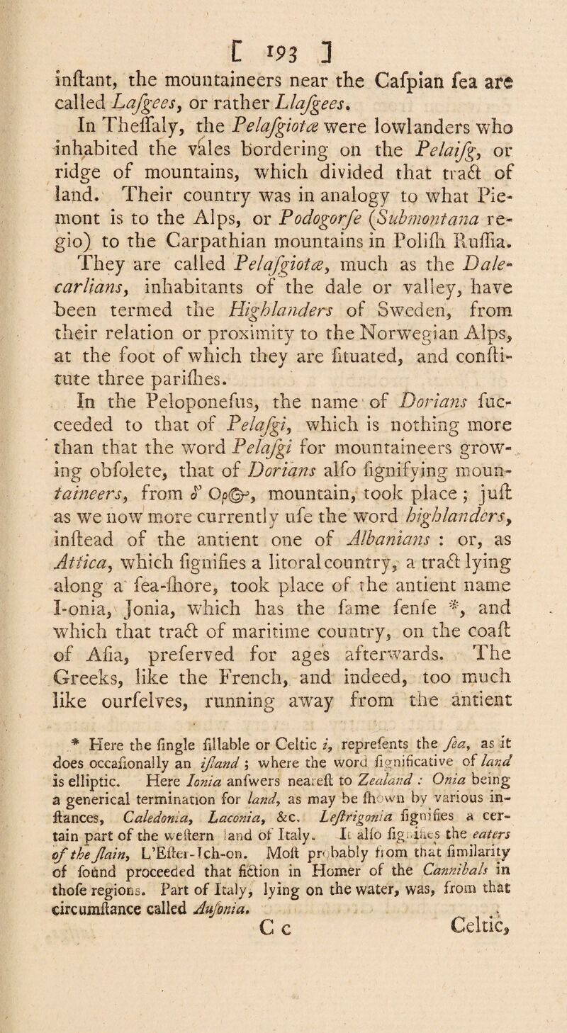 inftant, the mountaineers near the Cafpian fea are called LafgeeSy or Llafgees, In Theffaly, the Felafgiota were lowlanders who inhabited the vales bordering on the Felaifg, or ridge of mountains, which divided that tra6l; of land. Their country was in analogy to what Pie- mont is to the Alps, or Fodogorfe {Suhmontana re¬ gie) to the Carpathian mountains in Polifli Ruffia. They are called FelafgiotcEy much as the Dale-' car Hans y inhabitants of the dale or valley, have been termed the Highlanders of Sweden, from their relation or proximity to the Norwegian Alps, at the foot of which they are fituated, and confti- rute three parities. In the Peloponefiis, the name of Dorians fuc- ceeded to that of Felafgiy which is nothing more Than that the word for mountaineers grow- , ing obfolete, that of Dorians alfo fignifying moun- taineersy from c^’ Op(^, mountain, took place ; juil as we now more currently ufe the word highlandersy inftead of the antient one of Albanians : or, as Attica, which fignifies a litoral country, a traR lying along a' fea-ihore, took place of the antient name Tonia, Jonia, which has the fame fenfe and wRich that tra6l of maritime country, on the coaft of Alia, preferved for ages afterwards. The Greeks, like the French, and indeed, too miuch like ourfelves, running away from the antient * Plere the fingle fillable or Celtic /, reprefents the fea, as it does occaiionally an ifiand; where the word fignihcative of land is elliptic. Here Ionia anfwers nearefl to Zealand : Onia being a generical termination for land, as may be fh;>vvn by various in- llances, Caledonia, Laconia, Siz, Lejirigonia fignifies a cer¬ tain part of the weftern land of Italy. It alfo figr.ints the eaters of the Jlain, L’Eftei -Tch-on. Moll probably from that fimilarity of found proceeded that fiction in Plomer of the Cannibals in thofe regions. Part of Italy, lying on the water, was, from that circumflance called Aufonia, C c Celtic,