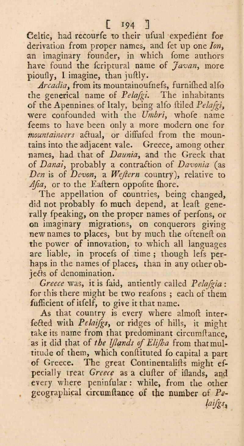 Celtic, had recourfe to their ufual -expedient for derivation from proper names, and fet up one lorty an imaginary founder, in which fome authors have found the fcriptural name of Javan^ more pioufly, I imagine, than juftly. Arcadia, from its mountainoufnefs, furniftied alfo the generical name of Velafgi, The inhabitants of the Apennines, of Italy, being alfo ftiled were confounded with the Umbri, whofe name - feems to have been only a more modern one for mountaineers a61ual, or diffufed from the moun¬ tains into the adjacent vale. Greece, among other names, had that of Daunia, and the Greek that of Danaiy probably a contraction of Davonia (as Den is of Devon, a Wejiern country), relative to Afta, or to the Eailern oppofite ftiore. The appellation of countries, being changed, did not probably fo much depend, at lead gene¬ rally fpeaking, on the proper names of perfons, or on imaginary migrations, on conquerors giving new names to places, but by much the ofteneft on the power of innovation, to which all languages are liable, in procefs of time ; though lefs per¬ haps in the names of places, than in any other ob¬ jects of denomination. Greece was, it is faid, antiently called Pelajgia : for this there might be two reafons ; each of them fufficient of itfelf, to give it that name. As that country is every where almofl inter¬ fered with Pelaifgs, or ridges of hills, it might take its name from that predominant circuradance, as it did that of the JJlqnds of Elijha from that mul¬ titude of them, which condituted fo capital a part of Greece. The great Continentalids might ef- pecially treat Greece as a cinder of iflands, and every where peninfular : while, from the other geographical circumdance of the number of Pe-