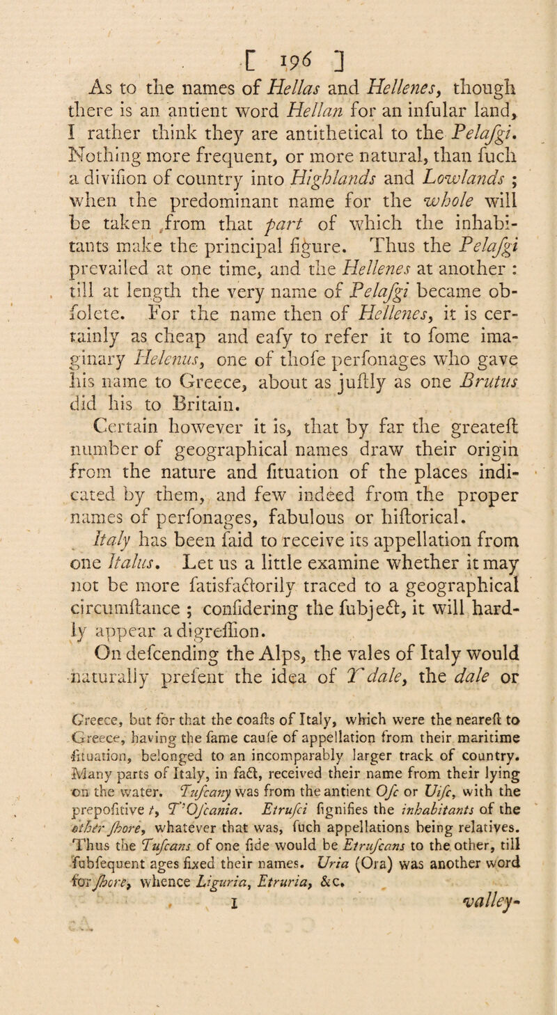 r \96 ] As to tlie names of Hellas and Hellenesy though there is an antient word Hellan for an infular land, I rather think they are antithetical to the Felafgi, Nothing more frequent, or more natural, than fuch a divifion of country into Highlaiids and Lowlands ; when the predominant name for the whole will be taken .from that fai't of which the inhabi¬ tants make the principal figure. Thus the Felafgi prevailed at one time, and the Hellenes at another : till at length the very name of Felafgi became ob- folete. For the name then of Hellejiesy it is cer¬ tainly as cheap and eafy to refer it to fome ima¬ ginary Helenusy one of thofe perfonages who gave his name to Greece, about as jufily as one Brutus did his to Britain. Certain however it is, that by far the greatell number of geographical names draw their origin from the nature and fituation of the places indi¬ cated by them, and few indeed from the proper names of perfonages, fabulous or hiftorical. Italy has been faid to receive its appellation from one Italics. Let us a little examine whether it may not be more fatisfaclorily traced to a geographical circumflance ; confidering the fubjefl, it will hard¬ ly appear adigrefiion. On defcending the Alps, the vales of Italy would naturally prefent the idea of Tdaley the dale or Greece, but for that the coafts of Italy, whrich were the neareft to Greece, having the fame caule of appellation from their maritime •fituation, belonged to an incomparably larger track of country. IViany parts of Italy, in fad, received their name from their lying on the water. Tufcany was from the antient Ofc or Uifc^ with the prepofitive /, T’Ofcania. Etrufci fignifies the inhabitants of the Bthir Jhore, whatever that was, fuch appellations being relatives. Thus the Eufcans of one fide would be Etrufcans to the other, till Tubfequent ages fixed their names. Uria (Ora) was another word for Jhorey whence Liguria^ Etruria, &c, I valley^ f