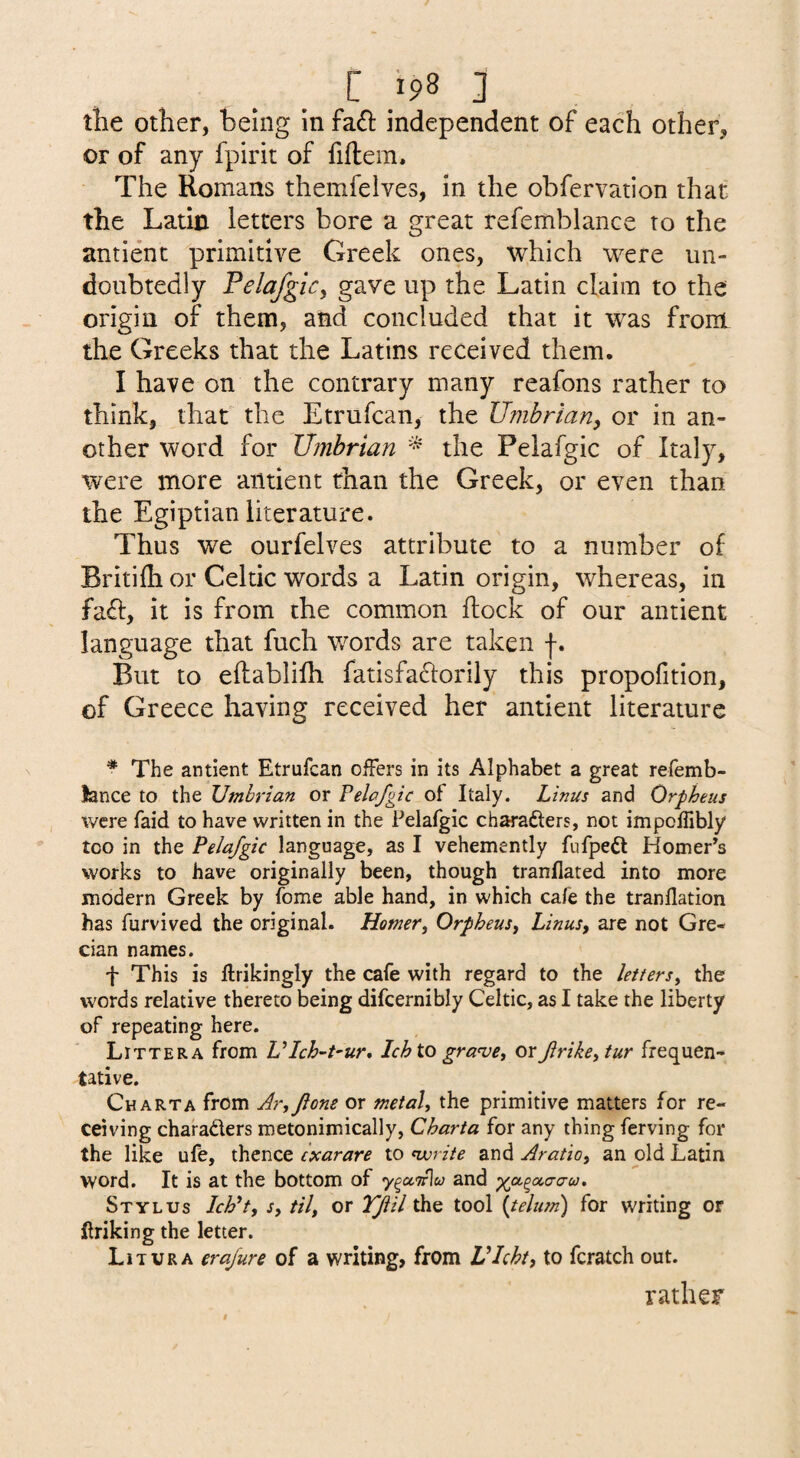 tlie other, being in fa£i: independent of each other, or of any fpirit of fiftem. The Romans themfelves, in the obfervation that the Latin letters bore a great refemblanee to the antient primitive Greek ones, which were un¬ doubtedly Felafglcy gave up the Latin claim to the origin of them, and concluded that it was from the Greeks that the Latins received them. I have on the contrary many reafons rather to think, that the Etrufean, the Umbrian^ or in an¬ other word for Umbrian * the Pelafgic of Italy, were more antient than the Greek, or even than the Egiptian literature. Thus we ourfelves attribute to a number of Britifli or Celtic words a Latin origin, whereas, in fa^t, it is from the common flock of our antient language that fuch words are taken f. But to eflablifh fatisfaclorily this propofition, of Greece having received her antient literature * The antient Etrufean offers in its Alphabet a great refemb- lance to the Umbrian or Pelafgic of Italy. Linus and Orpheus were faid to have written in the Pelafgic charafters, not impcllibly too in the Pelafgic language, as I vehemently fufpeft Homer’s works to have originally been, though tranflated into more modern Greek by fome able hand, in which cafe the tranflation has furvived the original. Homer, Orpheus, Linus, are not Gre¬ cian names. f This is ffrikingly the cafe with regard to the letters, the words relative thereto being difcernibly Celtic, as I take the liberty of repeating here. Littera from LUch-t-ur, Ich to gra<ve, or frike,tur frequen¬ tative. Chart A from Ar,fione or metal, the primitive matters for re¬ ceiving charaders metonimically, Charta for any thing ferving for the like ufe, thence exarare to ^write and Aratio, an old Latin word. It is at the bottom of and ^a^a,(7a-u. Stylus Ich^t, s, til, or Tfil the tool {telum) for writing or ftriking the letter. Lit UR A erafure of a writing, from Vlcht, to fcratch out. rather