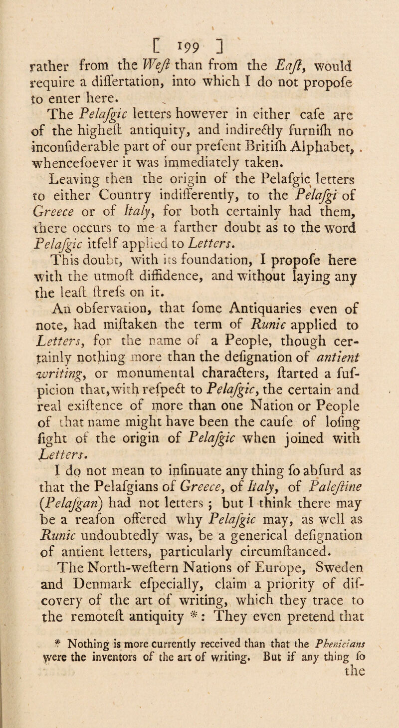 rather from the Weft than from the Eafty would require a differtation, into which I do not propofe to enter here. The Felafgic letters however in either cafe are of the highell antiquity, and indirectly furnifli no inconfiderable part of our prefent Britilh Alphabet^ . whencefoever it was immediately taken. Leaving then the origin of the Pelafgic letters to either Country indifferently, to xht Felafgt oi Greece or of Italy, for both certainly had them, there occurs to me a farther doubt as to the word Felafgic itfelf applied to Letters This doubt, with its foundation, I propofe here with the utmoff diffidence, and without laying any the leafl ft refs on it. An obfervation, that fome Antiquaries even of note, had miflaken the term of Runic applied to Letters, for the name of a People, though cer- jtainly nothing more than the defignation of antmit writing, or monumental characters, flarted a fuf- picion that,with refpeCt to Felafgic, the certain and real exiftence of more than one Nation or People of that name might have been the caufe of lofmg fight of the origin of Felafgic when joined with Letters. I do not mean to infinuate any thing fo abfurd as that the Pelafgians of Greece, of Italy, of Faleftine {Pelajgan) had not letters ; but I think there may be a reafon offered why Felafgic may, as well as Runic undoubtedly was, be a generical defignation of antient letters, particularly circumffanced. The North-weflern Nations of Europe, Sweden and Denmark efpecially, claim a priority of dif- covery of the art of writing, which they trace to the remotefl antiquity : They even pretend that ^ Nothing is more currently received than that the Phenidans were the inventors of the art of writing. But if any thing fo