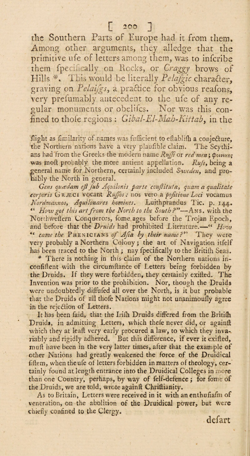 tlie Southern Parts of Europe had it from them. Among other arguments^ they aliedge that the primitive life of letters among them, was to infcribe them fpecificaily on Rocks, or Craggy brows of Hills This would be literally Felafgic charafler, graving on Pelai/gs, a praftice for obvious reafons, very prefumably antecedent to the ufe of any re¬ gular monuments or obelifcs. Nor was this con¬ fined to thoie regions : Gibal-El-Mah~Kittab, in the flight as fimilarity of names was fuilicient to eilablifh a conjedure, the Northern nations have a very plauiible claim. The Scythi¬ ans had from the Greeks the modern name Rugji or red men', (pomzef; was mod probably the more antient appellation. Rugs, being a general name for Northern, certainly included S^weden, and pro- ihably the North in general. Gens quadam eji Jub Aquilonis parte conjlitufa, quam a qualitate corporis GRiECi vocant Rujfos: nos vero 2. pojitiom Loci vocamus Nordmannos, Aquilonares homines. Luithprandus Tic. p. 144. “ Honxi got this art fro?n the North to the South W'ith the Norchweftern Conquerors, fome.ages before the Trojan Epoch, and before that the Druids had prohibited Literature.—“ Honjj “ came the Phenicians of Afa by their na?neThey were very probably a Northern Colony; the art of Navigation itfelf has been traced to the North ; nay fpecificaily to the Britifh Seas. * There is nothing in this claim of the Northern nations in- confiftent with the circumftance of Letters being forbidden by the Druids. If they were forbidden, they certainly exifted. The Invention was prior to the prohibition. Nor, though the Druids were undoubtedly difiiifed all over the North, is it but probable that the Druids of all thofe Nations might not unanimoully agree in the rejection of Letters. It has been faid, that the Irifh Druids differed from the Britifh Druida, in admitting Letters, which thefe never did, or againft which they at leaft very early procured a law, to which they invar riably and rigidly adhered. But this difference, if ever it exifted, muft have been in the very latter times, after that the example of other Nations had greatly weakened the force of the Druidical fiftem, when the ufe of letters forbidden in matters of theology, cer¬ tainly found at length entrance into the Druidical Colleges in more than one Country, perhaps, by way of felf-defence; for fomc of the Druids, we are told, wrote againft Chnfiianity. As to Britain, Letters were received in it with anenthufiafm of veneration, on the abolition of the Druidical power, but were chiefly confined to the Clergy. dcfart