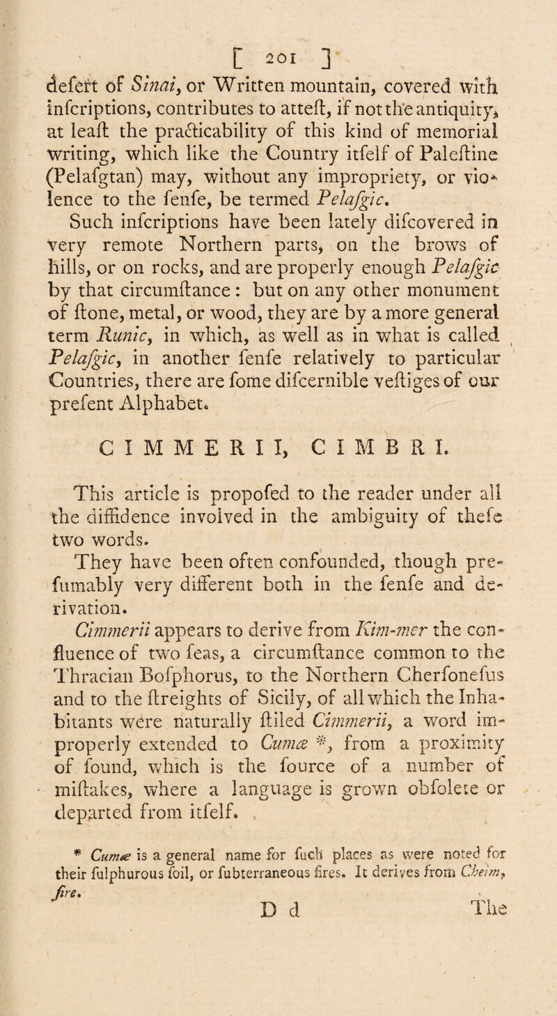 defeft of Sinai, or Written mountain, covered with infcriptions, contributes to atteft, if notth'eantiquityj, at leaft the practicability of this kind of memorial Writing, which like the Country itfelf of Palefline (Pelafgtan) may, without any impropriety, or vio* ience to the fenfe, be termed Felafgic, Such infcriptions have been lately difcovered in Very remote Northern parts, on the brows of hills, or on rocks, and are properly enough Felafgic by that circumftance: but on any other monument of ftone, metal, or wood, they are by a more general term RuniCy in which, as well as in what is called Felafgicy in another fenfe relatively to particular Countries, there are fome difcernible veftigesof our prefent Alphabet. C I M M E R I I, C I M B R 1. This article is propofed to the reader under all the diffidence involved in the ambiguity of thefc two words. They have been often confounded, though pre- fumably very different both in the fenfe and de¬ rivation. Cimmerii appears to derive from Klm-7iwr the con¬ fluence of tw'o feas, a circumftance common to the Thracian Bofphorus, to the Northern Cherfonefus and to the ftreights of Sicily, of all which the Inha¬ bitants were naturally lliled Cimmeriiy a word im¬ properly extended to Cumce from a proximity of found, which is the fource of a number of miftakes, where a language is grov/n obfolete or departed from itfelf. * Cum<se is a general name for fucii places as were noted for their fnlphurous foil, or fubterraneous fires. It derives from Cheimy jfire,