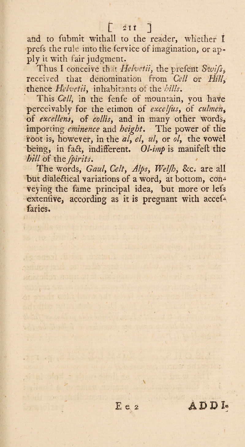 _ C 2It ] and to fubmit withall to the reader, whether I prefs the rule into the feiwice of imagination, or ap¬ ply it with fair judgment. Thus I conceive that Helvetii^ the prefent Swifs^ received that denomination from Cell or Hill^' 'thence Helvetic inhabitants of the hills. This Cell, in the fenfe of mountain, you have perceivably for the etimon of excelfus, of culmerii of excellensy of colUsy and’ in many other Words,* importing eminence and height. The power of the root is, however, in the aly ely uly or oly the vowel being, in fa<5i:, indifferent. Ohimp is manifeft the hill of the fpirits. • The words, Gauly Celty AlpSy Weljhy 8cc, are all but dialeftical variations of a word, at bottom, con¬ veying the fame principal idea, but more or lefs extenhve, according as it is pregnant with accef^ faries.