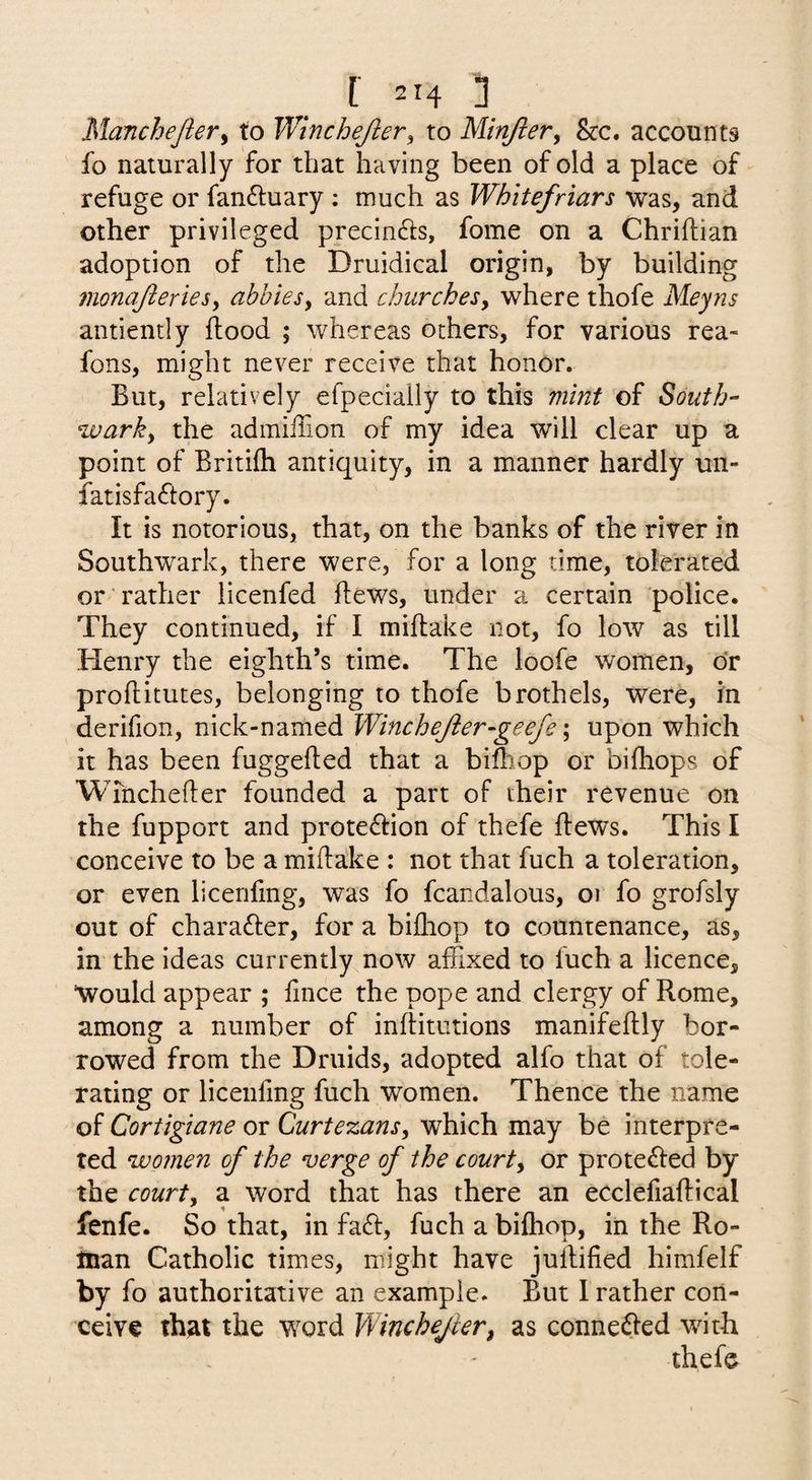[■ 2H 1 MancheJieVy to Winchejler^ to Minjler^ &c. accounts fo naturally for that having been of old a place of refuge or fan6luary ; much as Whitefriars was, and other privileged precin6i:s, fome on a Chriftian adoption of the Druidical origin, by building monajleries^ abbiesy and churchesy where thofe Meyns antiently ftood ; whereas others, for various rea- fons, might never receive that honor. But, relatively efpecially to this mint of South- warky the admiiTion of my idea will clear up a point of Britifti antiquity, in a manner hardly un¬ iat isfa(ftory. It is notorious, that, on the banks of the river in Southwark, there were, for a long time, tolerated or rather licenfed flews, under a certain police. They continued, if I miflake not, fo low as till Henry the eighth’s time. The loofe women, or proflitutes, belonging to thofe brothels, were, in derifion, nick-named Winchejler-geefe; upon which it has been fuggefted that a bifhop or bifhops of Wmchefter founded a part of their revenue on the fupport and prote61ion of thefe ftews. This I conceive to be a miflake : not that fuch a toleration, or even licenfmg, was fo fcandalous, oi fo grofsly out of charafter, for a bifhop to countenance, as, in the ideas currently now affixed to fuch a licence, Would appear ; fince the pope and clergy of Rome, among a number of inflitutions manifeflly bor¬ rowed from the Druids, adopted alfo that of tole¬ rating or licenfmg fuch women. Thence the name of Cortigiane or Curtezansy which may be interpre¬ ted women of the verge of the courty or prote61ed by the courty a word that has there an eCclefiaflical fenfe. So that, in fadl, fuch a bifhop, in the Ro¬ man Catholic times, might have jullified himfelf by fo authoritative an example. But 1 rather con¬ ceive that the word Winchejier, as conne^ied with thefe