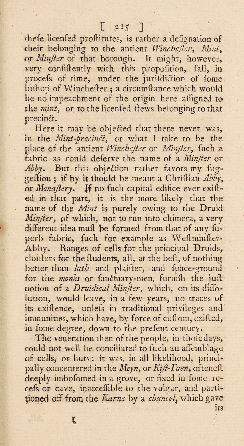 thefe licenfed proftitutes, is rather a defignation of their belonging to the antient Winchejlery Mint^ or Minjier of that borough. It mightj however, very confidently with this propofition, fall, in procefs of time, under the jurirdi(dion of fome bifhop of Winchefter ; a circumftance which would be no impeachment of the origin here affigned to the 7nmt, or to the licenfed dews belonging to that precinft. Here it may be obje^Ied that there never was, in the Mmt-precind, or what I take to be the place of the antient Wmchejier or Minjier^ fuch a fabric as could deferve the name of a Minjier or Abby» But this obje^lion rather favors my fug- geftion ; if by k Ihould be meant a Chridian Abby, or Monajiery. Jf tio fuch capital edifice ever exid- ed in that part, it is the more likely that the name of the Mint is purely owing to the Druid Minjiery pf which, not to run into chimera, a very different idea mud be formed from that of any fu- perb fabric, fuch for example as Wedminder- Abby. Ranges of cells for the principal Druids, cloiders for the dudents, all, at the bed, of nothing better than lath and plaider, and fpace-ground for the inonh or fanduary-men, furnilh the jud notion of a Druidical Minjier^ which, on its dilTo- iution, would leave, in a few years, no traces of its exidence, unlefs in traditional privileges and immunities, which have, by force of cudom, exided, in fome degree, down to the prefent century. The veneration then of the people, in thofedays, could not well be conciliated to fuch an affemblage of cells, or huts: it was, jn all likelihood, princi¬ pally concentered in the Meyn^ or KiJi~Faeny oftened deeply imbofomed in a grove, or fixed in fome re- cefs or cave, inacceffible to the vulgar, and parti¬ tioned off from the Karne by a chancely which gave its I
