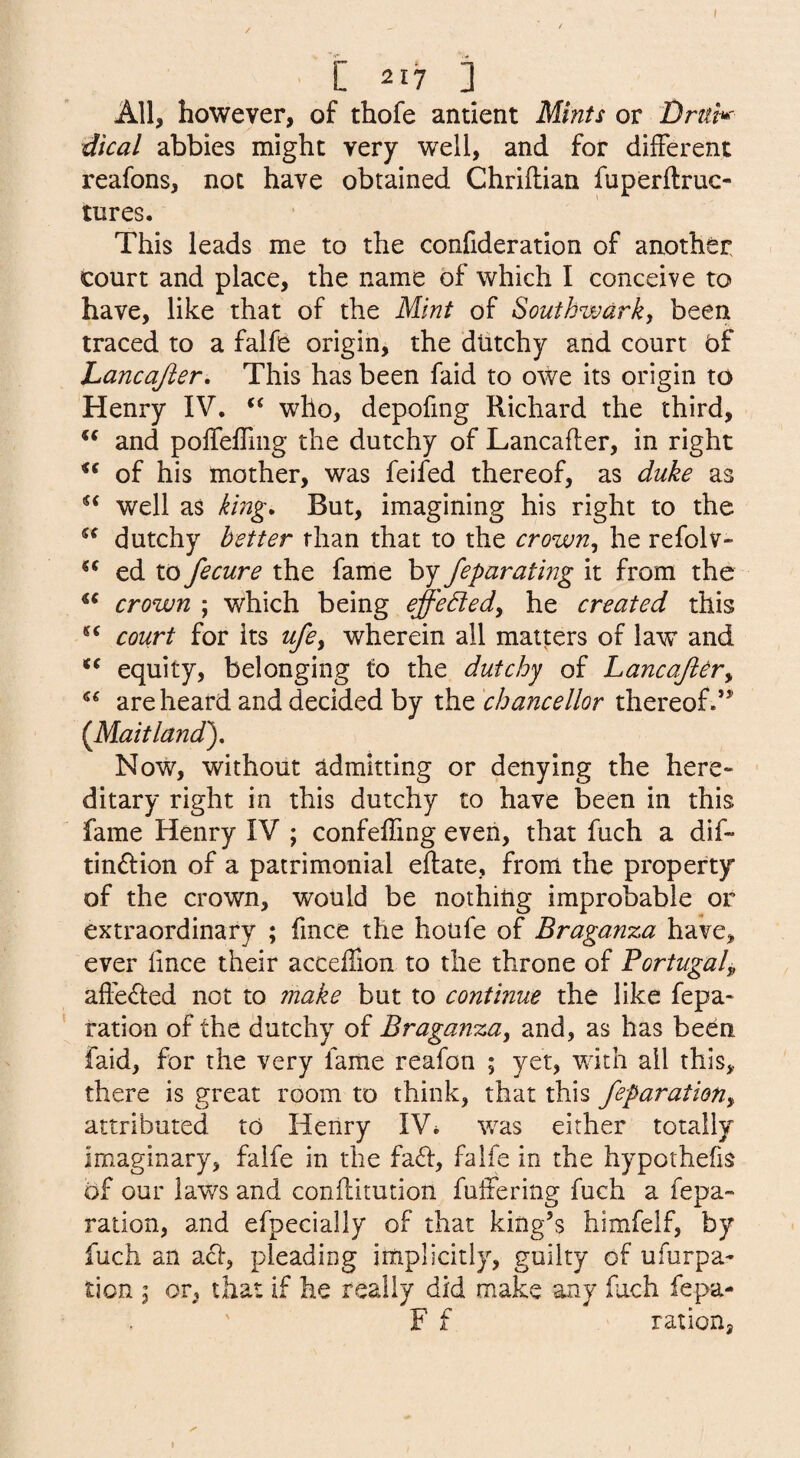 All, however, of thofe antient Mints or dical abbies might very well, and for different reafons, not have obtained Chriftian fuperftruc- tures. This leads me to the confideration of another court and place, the name of which I conceive to have, like that of the Mint of Southwark, been traced to a falfe origin, the dtitchy and court bf hancajier. This has been faid to owe its origin to Henry IV. “ who, depofmg Richard the third, and poffeffiiig the dutchy of Lancafler, in right of his mother, was feifed thereof, as duke as well as king* But, imagining his right to the dutchy better than that to the crown, he refolv- ed to fecure the fame by feparating it from the crown ; which being effedled, he created this court for its ufe, wherein all matters of law and equity, belonging to the dutchy of Lancajiery are heard and decided by the 'chancellor thereof.** (^Maitland')* Now, without admitting or denying the here¬ ditary right in this dutchy to have been in this fame Henry IV ; confeffing even, that fuch a dif- tinftion of a patrimonial eftate, from the property of the crown, would be nothing improbable or extraordinary ; fince the houfe of Braganza have, ever iince their acceflion to the throne of Portugal^ affedled not to make but to continue the like repa¬ ration of the dutchy of Braganza, and, as has been faid, for the very fame reafon ; yet, with all this, there is great room to think, that this feparation, attributed to Henry IV* was either totally imaginary, falfe in the fa6i:, falfe in the hypothecs of our laws and conffitution fuffering fuch a fepa¬ ration, and efpecially of that king’s himfelf, by fuch an act, pleading implicitly, guilty of ufurpa- ticn 3 or, that if he really did make any fuch fepa- F f ration.