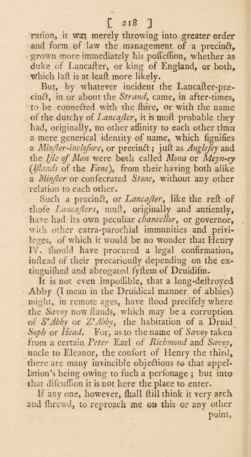 'ration, it wa^ merely throwing into greater order • and form of law the management of a precincl:, • grown more immediately his poiTefTion, whether as duke of Lancafter, or king of England, or both,, wdiich laft is at leafh more likely. But, by whatever incident the Lancafter-pre- cin£l, in or about the Stra7id, came, in after-times, to be conne<fled with the flrire, or with the name of the dutchy of Lancajler^ it is mofl probable they had, originally, no other affinity to each other than a mere generical identity of name, which fignifies a Minjierdnclofurei or precin^l; juft as Anglefey and the IJle of Man were both called Mona or Meyii-ey {Jflands of the Fane), from their having both alike a Minfter or confccrated Stone, without any other relation to each other. Such a precin6l, or Lancajier, like the reft of thofe Lancafters, muft, originally and antiently, have had its own peculiar chancellor, or governor, with other extra-parochial immunities and privi¬ leges, of which it would be no wonder that Henry IV. (liould have procured a legal confirmation, inftead of their precariouily depending on the ex- tinguiflied and abrogated fyftem of Druidifm. It is not even impoffible, that a long-deftroyed Abby (I mean in the Druidical manner of abbies) might, in remote ages, have flood precifely where the Savoy now ftands, which may be a corruptiou of S'*Abby or ZAbby, the habitation of a Druid Soph pr Head, For, as to the name of Savoy from a certain Peter Earl of Rich?nond and Savoy, 11 tide to Eleanor, the confort of Henry the third, there are many invincible objedions to that appel¬ lation’s being owing to fuch a perfonage ; but into that difcuffion it is not here the place to enter. If any one, however, fliall ftill think it very arch and ftirewd, to reproach me on this or any other point,.