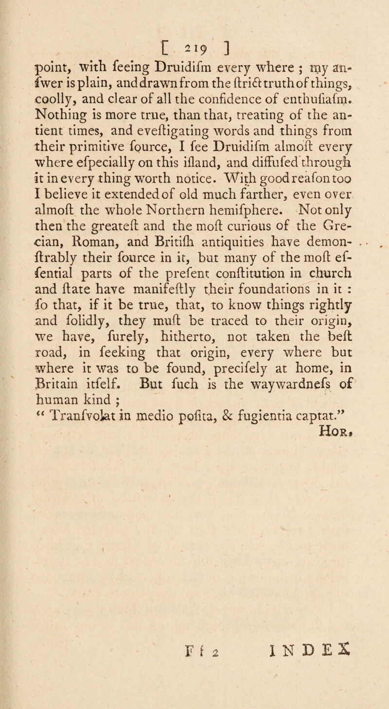 [ 2 19 ] point, with feeing Druidifm every where ; iny an- iwer is plain, and drawn from the (tri6i: truth of things, coolly, and clear of all the confidence of enthufiafm. Nothing is more true, than that, treating of the an- tient times, and eveftigating words and things from their primitive fource, I fee Druidifm almofl: every where efpecially on this iiland, and diffufed through it in every thing worth notice. With good reafon too I believe it extended of old much farther, even over almoft the whole Northern hemifphere. Not only then the greateft and the moll; curious of the Gre¬ cian, Roman, and Britifh antiquities have demon- flrably their fource in it, but many of the mofl ef- fential parts of the prefent conftitution in church and hate have manifeftly their foundations in it : fo that, if it be true, that, to know things rightly and folidly, they muff be traced to their origin, w^e have, furely, hitherto, not taken the beft road, in feeking that origin, every where but where it was to be found, precifely at home, in Britain itfelf. But fuch is the waywardnefs of' human kind ; ** Tranfvokt in medio poilta, Sc fugientia captatd’ Hor#