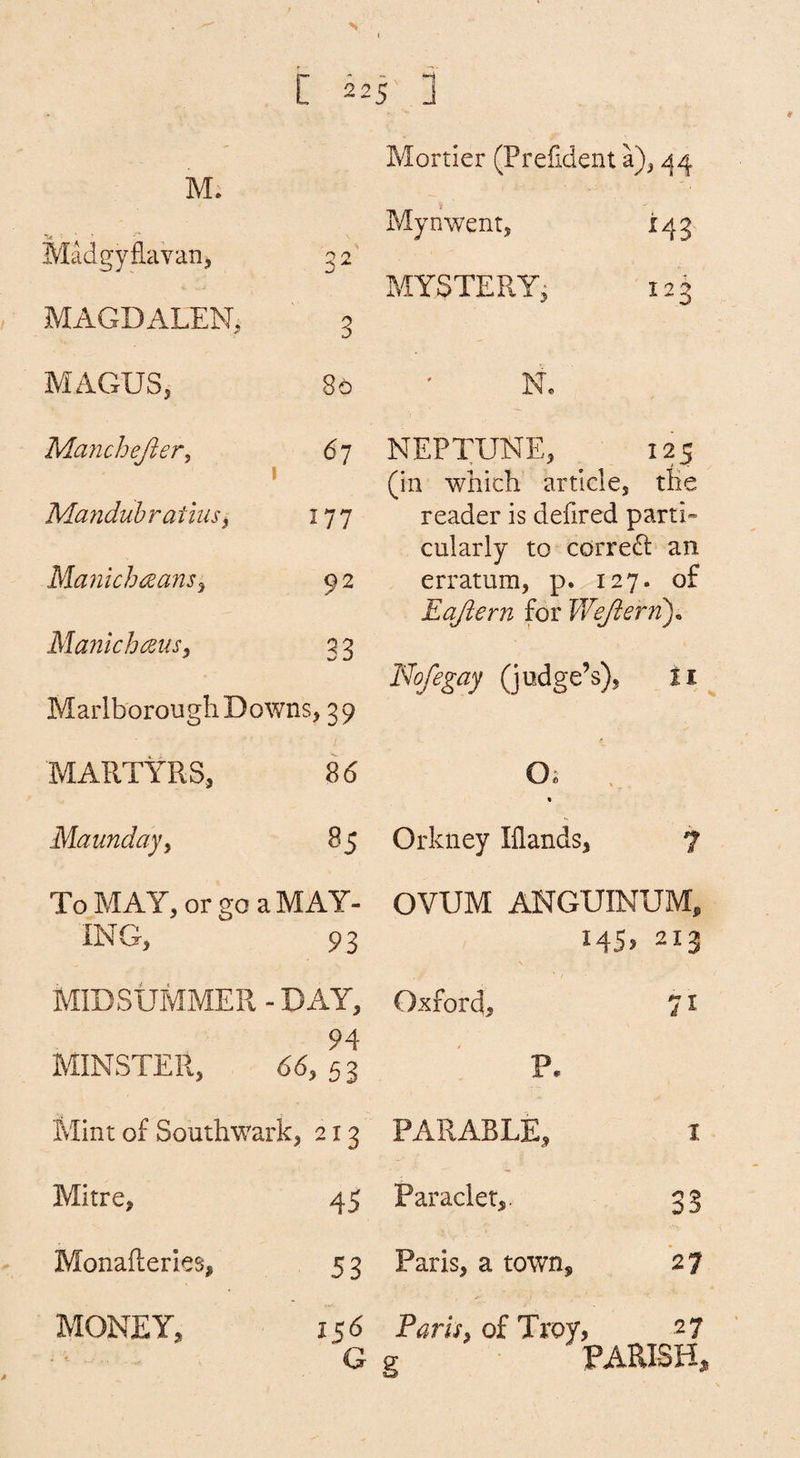 C 225 ] M. Madgyflavan, :!2' MAGDALEN, 3 MAGUS, 80 Manchejier, 1 67 Ma?idubratiusy 177 Manich(Zans^ 92 Manichceusy 33 Marlborough Downs, 39 MARTYRS, 86 Maunday, 85 To MAY, or go a MAY- ING, 93 MIDSUMMER - DAY, 94 MINSTER, 66, 5 3 Mint of Southwarkj 213 Mitre^ Monafterles MONEY, Mortier (Prefident a)^ 44 Mynwent, X43 MYSTERYi 123 N. NEPTUNE, 125 (in which article, tlie reader is defired parti™ cularly to corredl an erratum, p. 127. of Eajiern for Wejiern)^ Nofegay (judge’s), ii Oe « Orkney Hands, 7 OVUM ANGUINUM, 145, 213 Oxford, 71 P, PARABLE, I Paraclet,. 33 Paris, a town, 27 PfjnV, of Troy, 27 45 53 156 G g