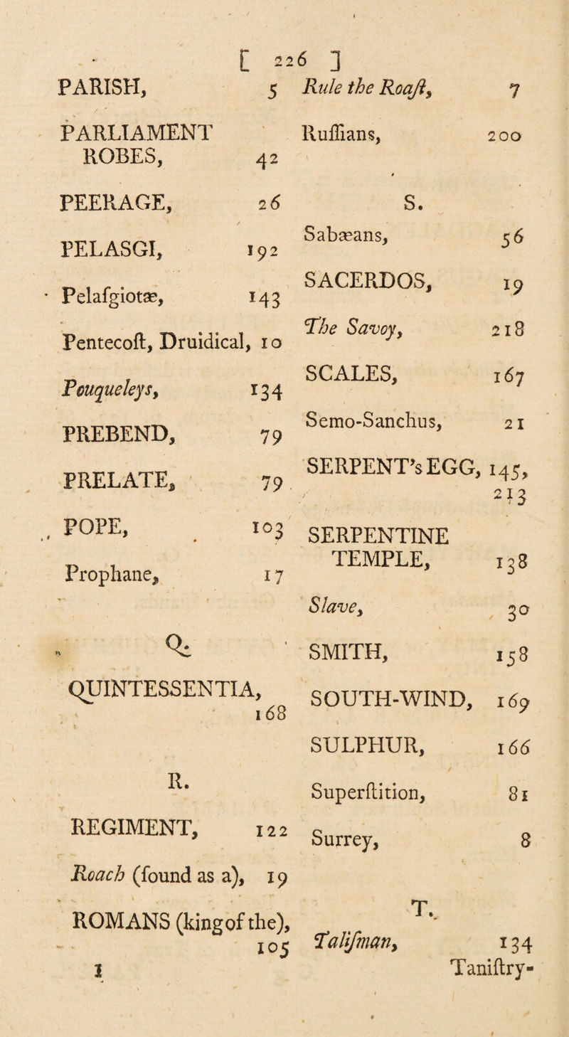 [ 2 PARISH, 5 PARLIAMENT ROBES, 42 PEERAGE, 26 PELASGI, 192 Pelafgiotse, 143 Pentecoft, Druldical , 10 Feuqueleys, ^34 PREBEND, 79 PRELATE, 79 POPE, 0 103 Prophane, 17 qUINTESSENTIA, 1(58 \ R. REGIMENT, 122 Roach (found as a), 19 ROMANS (kingof the), 105 I 6 ] Rule the Roaji^ 7 Ruffians, 200 I 0 S. Sabseans, 56 SACERDOS, 19 The Savoyy 218 SCALES, 167 Semo-Sanchus, 21 SERPENT^sEGG, 145, 213 SERPENTINE TEMPLE, 138 Slave y 30 SMITH, 158 SOUTH-WIND, 169 SULPHUR, 166 Superftition, 81 Surrey, 8 T.. Talifmariy 134 Taniftry-