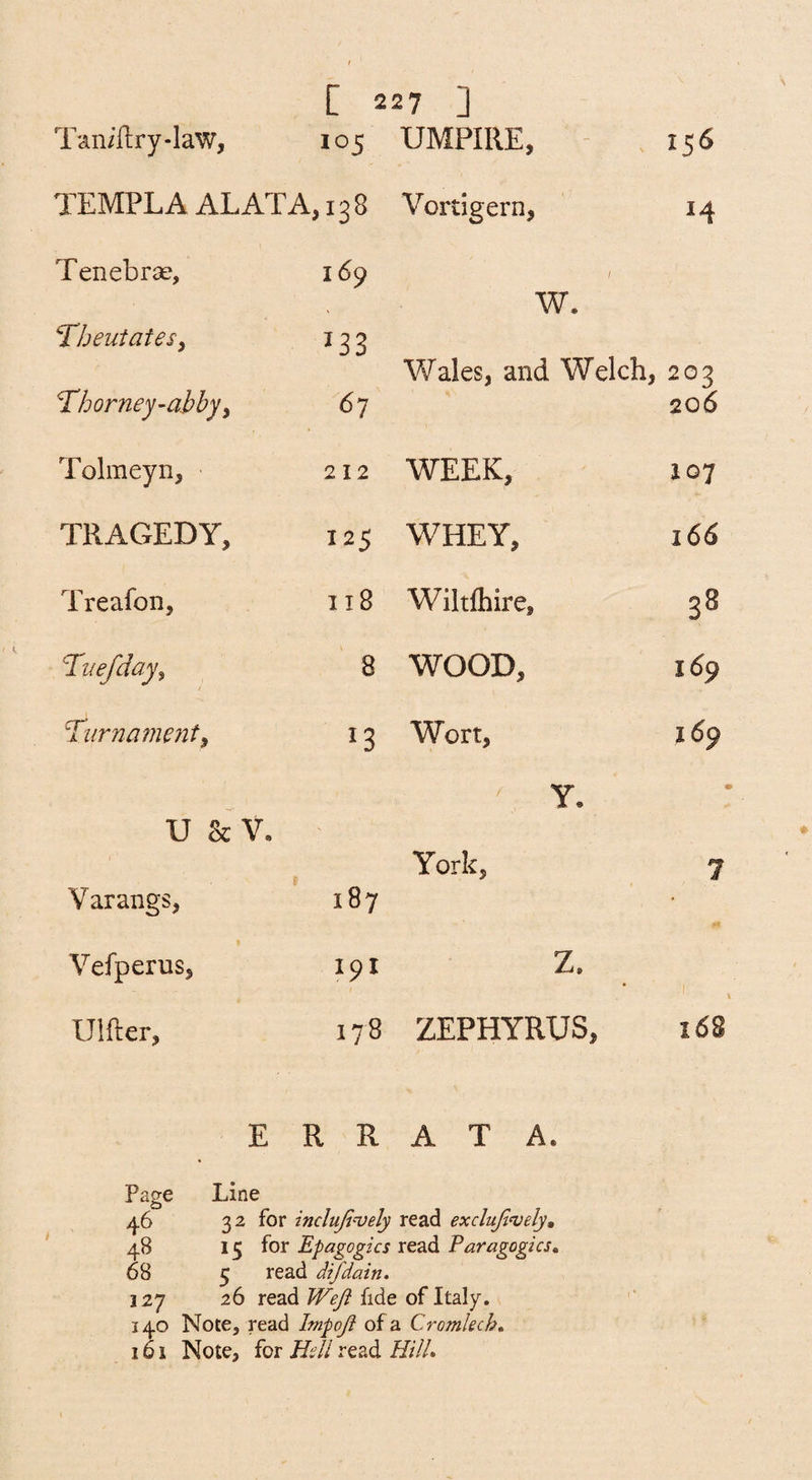 Tan/ftry-law, 105 UMPIRE, - , 156 TEMPLA ALATA, ,138 Vortigern, 14 Tenebrae, 169 f W. “Tbeutatesy 133 Wales, and Welch, 203 ^horney-abby^ 67 206 Tolmeyn, 212 WEEK, 107 TRAGEDY, 125 WHEY, 166 Treafon, 118 Wiltfliire, 33 Tuefday^ 8 WOOD, 169 Ti{rna?nent^ 13 Wort, 169 Y. I U 8c V. 1 York, 1 9 Varangs, 187 • Vefperus, 191 Z. \ Ulfter, 178 ZEPHYRUS, 168 ERRATA. Page Line 46 32 for inclujin^ely read exclujlnjely, 48 15 for Epagogics read Paragogics» 68 5 read difdain. 127 26 read Wefi fide of Italy. 14.0 Note, read Impoji of a Cromlech, 161 Note, for Hdl read HtlL
