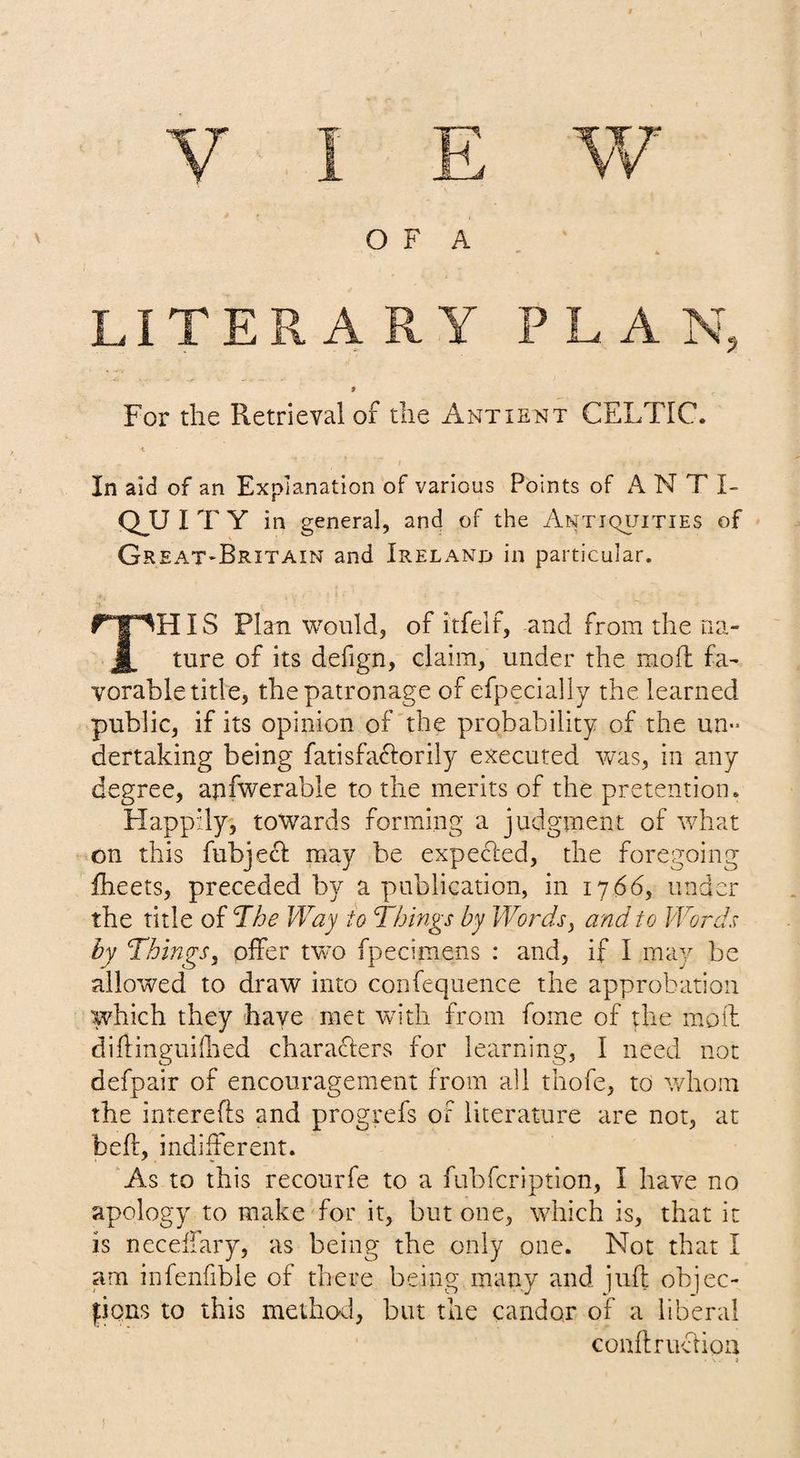 LITERARY PLAN, » For the Retrieval of the Antient CELTIC. I In aid of an Explanation of various Points of ANT I- CEU I T Y in general, and of the Antiquities of Gr eat-Britain and Ireland in particular. This Plan would, of itfelf, and from the na¬ ture of its defign, claim, under the mofl fa¬ vorable title, the patronage of efpecially the learned public, if its opinion of the probability of the un¬ dertaking being fatisfa6forily executed v/as, in any degree, apfwerable to the merits of the pretention. Happily, towards forming a judgment of what on this fubjecl may he expecled, the foregoing iheets, preceded by a publication, in 1766, under the title of The Way to Things by Words^ and to Words by Things, oifer two fpecimens : and, if I may be allowed to draw into confequence the approbation which they have met with from fome of the moil diftinguhlied characters for learning, I need not defpair of encouragement from all thofe, to whom the interefts and progrefs of literature are not, at bell, indiherent. As to this recourfe to a fubfeription, I have no apology to make for it, but one, which is, that it is neceliary, as being the only one. Not that I am infenfible of there being many and juft objec- fions to this method, but the candor of a liberal conftruchoa