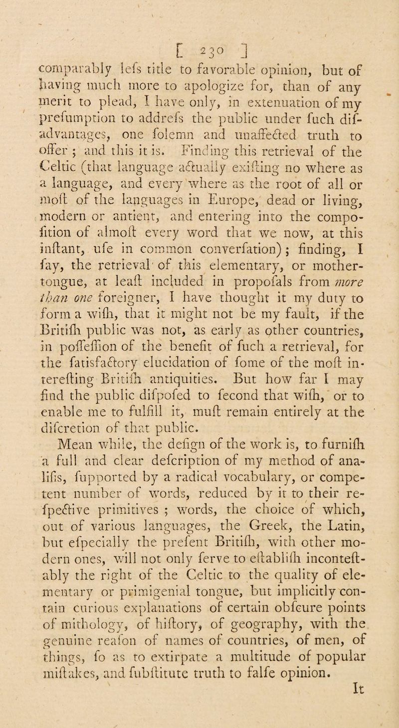 comparably lefs title to favorable opinion, but of baving much more to apologize for, than of any merit to plead, I have only, in extenuation of my prefumption to addrefs the public under fuch dif- advantagcs, one folemn and unaffecded truth to oifer ; and this it is. Finding this retrieval of the Celtic (that language adluaily exihing no where as a language, and every where as the root of all or mod of the languages in Europe, dead or living, modern or antient, and entering into the compo- fition of almoft every word that we now, at this inftant, ufe in common converfation); finding, I fay, the retrieval' of this elementary, or mother- tongue, at lead included in propofals from more than one foreigner, I have thought it my duty to form a wifli, that it might not be my fault, if the Britifh public was not, as early as other countries, in podedion of the benedt of fuch a retrieval, for the fatisfaftory elucidation of fome of the mod in- tereding Britiih antiquities. But how far I may find the public difpofed to fecond that widi, or to enable me to fulfill it, mud remain entirely at the difcretion of that public. Mean while, the dedgn of the w^ork is, to furnidi a full and clear defcription of my method of ana- lifis, fupported by a radical vocabulary, or compe¬ tent number of w^ords, reduced by it to their re- fpeffive primitives ; words, the choice of which, out of various languages, the Greek, the Latin, but efpecially the prefent Britidi, with other mo¬ dern ones, will not only ferve to edablidi inconted- ably the right of the Celtic to the quality of ele¬ mentary or primigenial tongue, but implicitly con¬ tain carious explanations of certain obfcure points of mithology, of hidory, of geography, with the genuine reafon of names of countries, of men, of things, fo as to extirpate a multitude of popular midakes, and fiibditute truth to falfe opinion. It