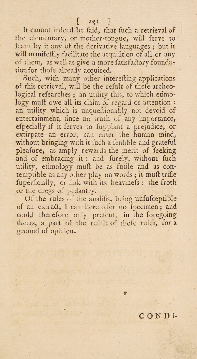 It cannot indeed be faid, that fuch a retrieval of the elementary, or mother-tongue, will ferve to learn by it any of the derivative languages ; but it will manifeftly facilitate the acquifition of all or any of them, as well as give a more fatisfacSlory founda¬ tion for thofe already acquired. Such, with many other interehing applications of this retrieval, will be the refult of thefe archeo¬ logical refearches ; an utility this, to which etimo- logy rnuft owe all its claim of regard or attention : an utility which is unqueftioiiably not devoid of entertainment, fince no truth of any importance, efpecially if it ferves to fupphint a prejudice, or extirpate an error, can enter the human mind, without bringing with it fuch a fenfible and grateful pleafure, as amply rewards the merit of feeking and of embracing it : and furely, without fuch utility, etimology mud be as futile and as con¬ temptible as any other play on words; it mud trifle fuperficiaJly, or fmk with its heavinefs : the froth or the dregs of pedantry. Of the rules of the analifis, being unfufceptible of an extrad, I can here ofler no fpecimen ; and could therefore only prefent, in the foregoing dieets, a part of the refult of thofe rules, for a ground of opinion. r CONDI-