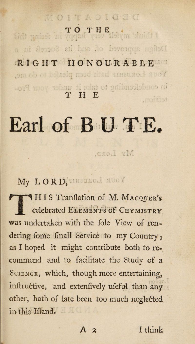 TO THE li ^ > . „ C + L f » - ^ _i RIGHT HONOURABLE r f i r 11 THE Earl of B U TE. ~7 k -4. My LORD, TH I S Tranflation of M. Macquer’s celebrated Elements of Chymistry was undertaken with the foie View of ren¬ dering fome fmall Service to my Country ; as I hoped it might contribute both to re- commend and to facilitate the Study of a Science, which, though more entertaining, mftruÊlive, and extenlively ufeful than any other, hath of late been too much neglected in this Ifland. A 2 I think