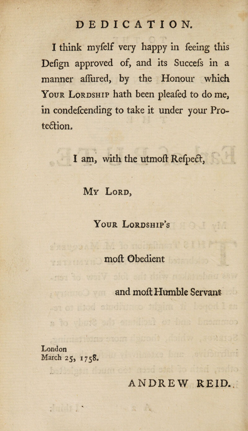 DEDICATION. I think myfelf very happy in feeing this Defign approved of, and its Succefs in a manner affined, by the Honour which Your Lordship hath been pleafed to do me, in condefcending to take it under your Pro¬ tection. I am, with the utmoft Refpect, My Lord, Your Lordship’s moft Obedient and moft Humble Servant London March 25, 1758* r «. ANDREW REID..