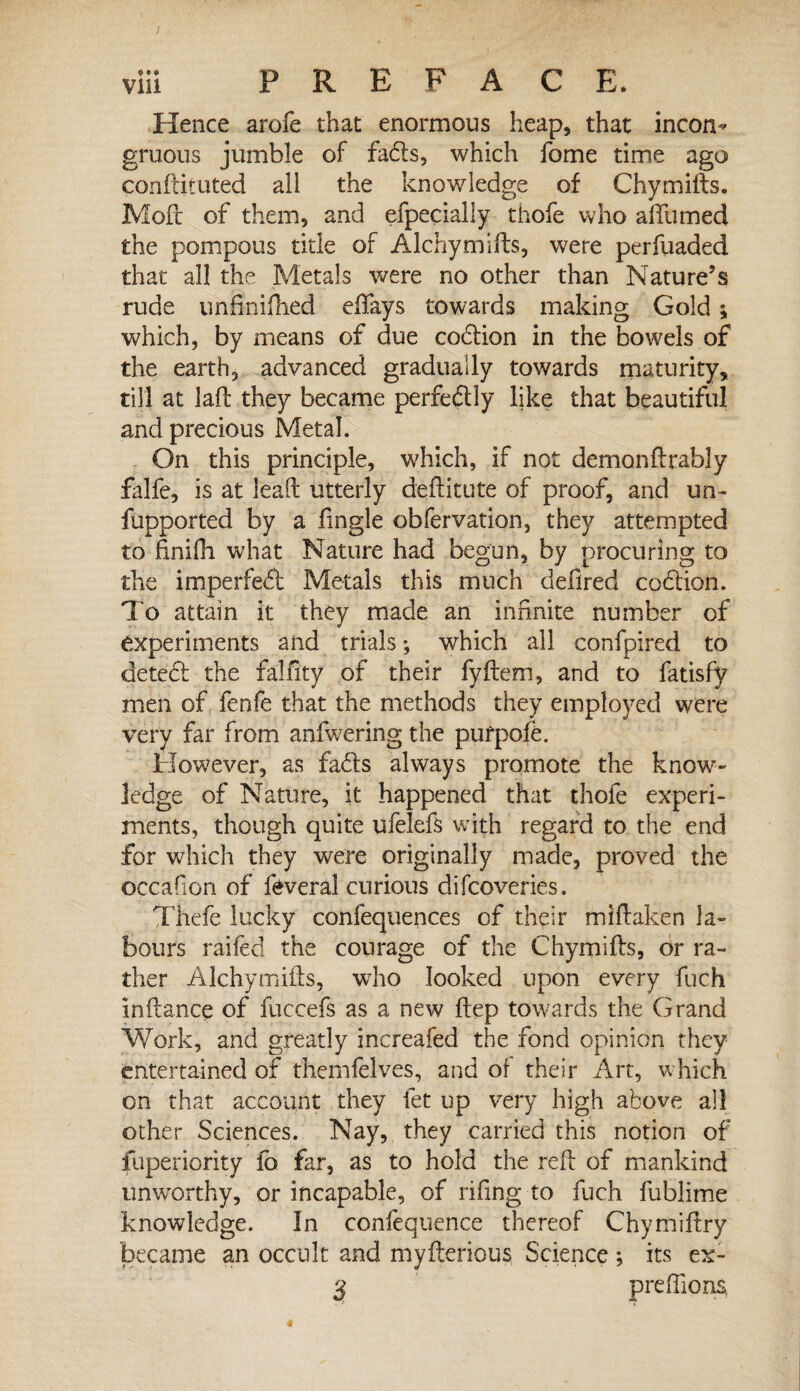 viii PREFACE. Hence arofe that enormous heap, that incom gruous jumble of fads, which fome time ago conftituted all the knowledge of Chymifts. Mod: of them, and efpecially thofe who aftumed the pompous title of Alchymills, were perfuaded that all the Metals were no other than Nature’s rude unfiniftied elfays towards making Gold ; which, by means of due codion in the bowels of the earth, advanced gradually towards maturity, till at lafl: they became perfedly like that beautiful and precious Metal. On this principle, which, if not demonftrably falfe, is at lead utterly deftitute of proof, and un- fupported by a fingle obfervation, they attempted to finifli what Nature had begun, by procuring to the imperfed Metals this much deiired codion. To attain it they made an infinite number of experiments and trials ; which all confpired to deted the falfity of their fyftem, and to fatisfy men of fenfe that the methods they employed were very far from anfwering the purpofe. However, as fads always promote the know¬ ledge of Nature, it happened that thofe experi¬ ments, though quite ufelefs with regard to the end for which they were originally made, proved the occafion of fêveral curious difeoveries. Thefe lucky confequences of their miftaken la¬ bours raifed the courage of the Chymifts, or ra¬ ther Alchymifts, who looked upon every fuch inftance of fuccefs as a new ftep towards the Grand Work, and greatly increafed the fond opinion they entertained of themfelves, and of their Art, which on that account they let up very high above all other Sciences. Nay, they carried this notion of fuperiority fo far, as to hold the reft of mankind unworthy, or incapable, of rifing to fuch fublime knowledge. In confequence thereof Chymiftry became an occult and myfterious Science ; its ex-