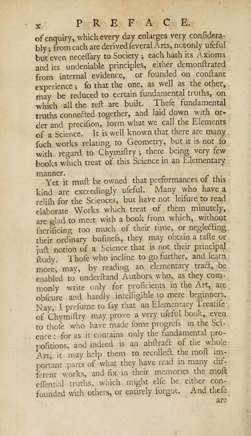 of enquiry, which every day enlarges very confiden¬ tly; from each are derived feveral Arts, not only ufefu! but even necelfary to Society -, each hath its A xioms and its undeniable principles, either demonftrated from internal evidence, or founded on confiant experience -, fo that the one, as well as the other, may be reduced to certain fundamental truths, on which all the reft are built. Thefe fundamental truths conneded together, and laid down with or¬ der and precifion, form what we call the Elements of a Science. It is well known that there are many fuch works relating to Geometry, but it is not lb with regard to Chymiftry -, there being very few books which treat of this Science in an Elementary manner. Yet it muft be owned that performances of this kind are exceedingly ufeful. Many who have a relifh for the Sciences, but have not leifure to read elaborate Works which treat of them minutely, are <dad to meet with a book from which, without facnficing too much of their time, or negleding their ordinary bufinels, they may obtain a tafte or juft notion of a Science that is not their principal ftudv. Thofe who incline to go further, and learn more, may, by reading an elementary trad, be enabled to underhand Authors who_, as they com¬ monly write only for proficients in the Ait, are obfcure and hardly intelligible to mere beginners. iNay, I prefume to fay that an Elemenoaiy i-ieatii^ of Chymiftry may prove a very ufeful book, even to thofe who have made f'orne progrefs in the Sci¬ ence • for as it contains only the fundamental pro- pofitions, and indeed is an abftrad of the whole Art, it may help them to recoiied the moft im¬ portant parts of what they have mad in many dif¬ ferent works, and fix in their memories the moft effential truths, which might elfe be either con¬ founded with others, or entirely forgot. And thefe are