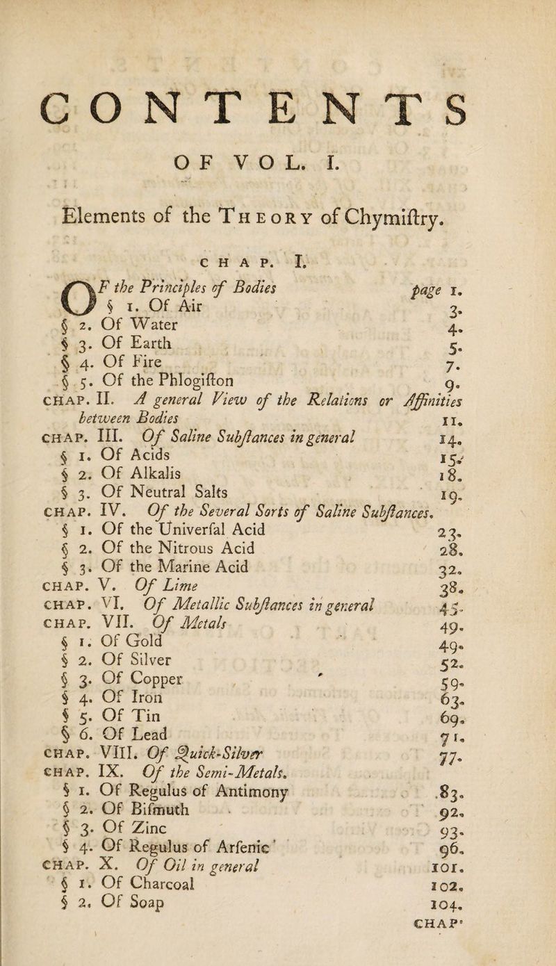 CONTENTS OF VOL. I. •>** - i ... • ' Elements of the Theory ofChymiftry. CHAP. I. OF the Principles of Bodies page i. § i. Of Air 3, § 2. Of Water 4. $ 3. Of Earth 5. § 4. Of Fire ' 7. § 5. Of the Phlogifton g„ CHAP. II. A general View of the Relations or Affinities between Bodies n. chap. III. Of Saline Subjlances in general 14. § 1. Of Acids $ 2. Of Alkalis § 3. Of Neutral Salts iç, chap. IV. Of the Several Sorts of Saline Subjlances. § 1. Of the Univerfal Acid 23» § 2. Of the Nitrous Acid 28* § 3. Of the Marine Acid 32, CHAP. V. Of Lime 38* chap. VI, Of Metallic Subjlances in general 45, CHAP. VII. Of Metals 49. § 1. Of Gold 40* § 2. Of Silver 52* \ 3. Of Copper ' 59. § 4. Of Iron 63. § 5- Of Tin 69. § 6. Of Lead y r„ chap. VIII. Cy Quick-Silver chap. IX. O/’ the Semi-Metals, § 1. Of Regulus of Antimony .83. § 2. Of Bifmuth • 92* § 3. Of Zinc ' 93. § 4. Of Regulus of Arfenic 96, chap. X. Of Oil in general lor. § 1. Of Charcoal 102. $ 2, Of Soap 104. CHAP’