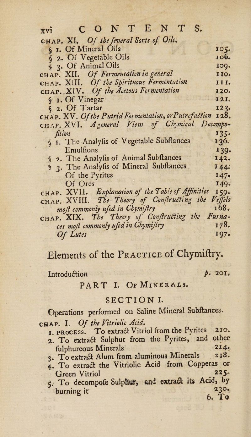 chap. XI. Of thefeveral Sorts of Oils; § I. Of Mineral Oils 10$. § 2. Of Vegetable Oils ioé. § 3. Of Animal Oils log. chap. XII. Of Fermentation in general no. CHAP. XIII. Of the Spirituous Fermentation I ï I. chap. XIV. Of the Acetous Fermentation 120. § 1. Of Vinegar ill. § 2. Of Tartar 123. chap. XV. Of the Putrid Fermentation, or Putrefaction 128. chap. XVI. A general View of Chymical Decompo- fition 135* § 1. The Analyfis of Vegetable Subftances 136.' Emulfions 139. § 2. The Analyfis of Animal Subftances 142. 5 3. The Analyfis of Mineral Subftances 144: Of the Pyrites 147* Of Ores t 149* chap. XVII. Explanation of the Table of Affinities 159. CHAP. XVIII. The Theory of Conflicting the Veffels mojl commonly ufed in Chymiftry 168. CHAP. XIX. The Theory of Conflicting the Furna¬ ces mo ft commonly ufed in Chymiftry 178. Of Lutes 19 7* Elements of the Practice of Chymiftry. Introduction PART I. Of Minerals. p. 201, SECTION I. Operations performed on Saline Mineral Subftances. CHAP. I. Of the Vitriolic Acid. 1. process. To extradt Vitriol from the Pyrites 210. 2. To extradt Sulphur from the Pyrites, and other fulphureous Minerals 214. 3. To extradt Alum from aluminous Minerals 218. 4. To extradt the Vitriolic Acid from Copperas or Green Vitriol 225. 5. To decompofe Sulphur, and extradé its Acid, by burning it 23?# 6. Tq